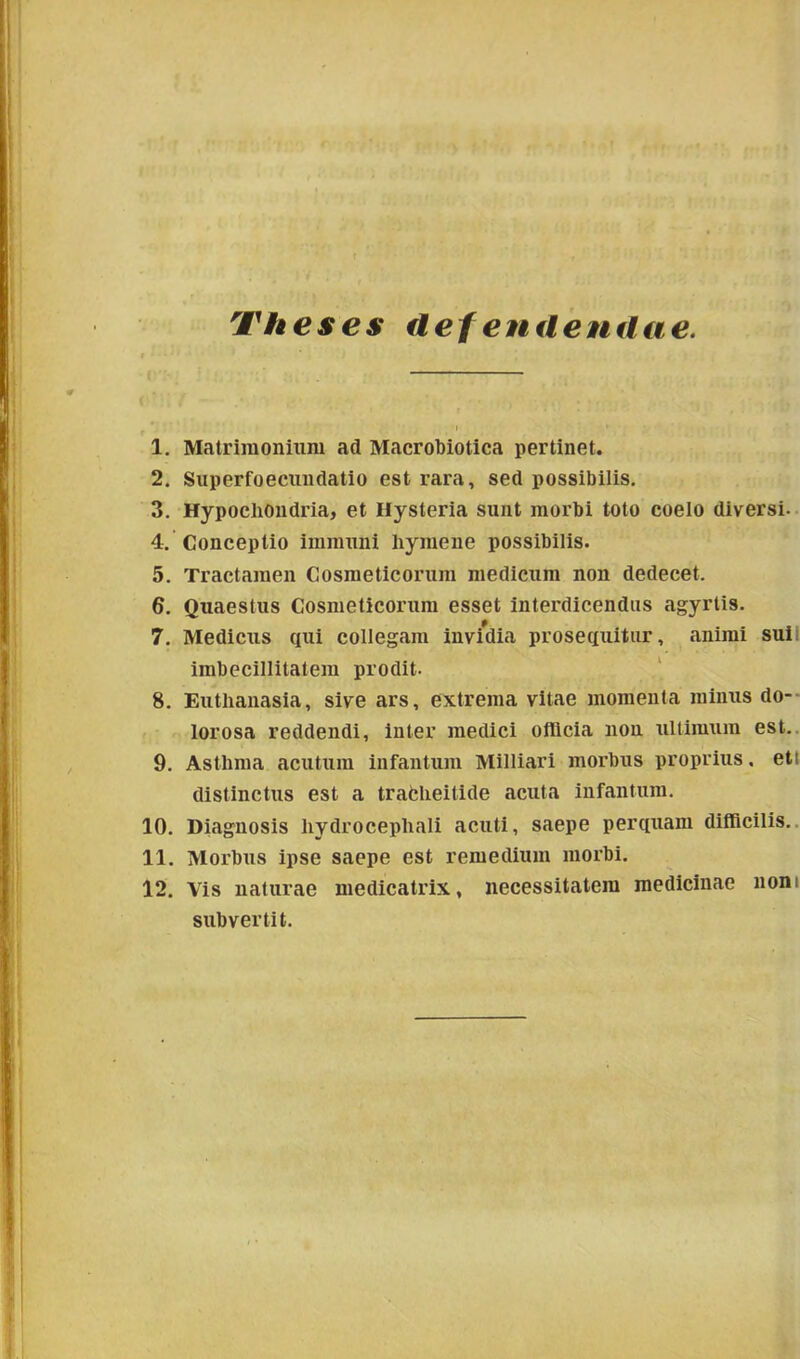 Theses defenitendae. 1. Matrimonium ad Macrobiotica pertinet. 2. Superfoecundatio est rara, sed possibilis. 3. Hypochondria, et Hysteria sunt morbi toto coelo diversi- 4. Conceptio immuni liymene possibilis. 5. Tractamen Cosmeticorum medicum non dedecet. 6. Quaestus Cosmeticorum esset interdicendus agyrtis. 7. Medicus qui collegam invidia prosequitur, animi sui imbecillitatem prodit. 8. Eutlianasia, sive ars, extrema vitae momenta minus do- lorosa reddendi, inter medici officia non ultimum est. 9. Asthma acutum infantum Milliari morbus proprius. ett distinctus est a trafcheitide acuta infantum. 10. Diagnosis hydrocepliali acuti, saepe perquam difficilis. 11. Morbus ipse saepe est remedium morbi. 12. Vis naturae medicatrix, necessitatem medicinae non subvertit.