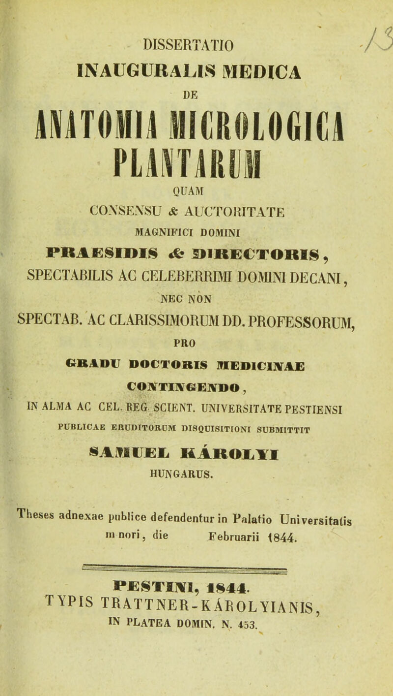 DISSERTATÍO INAÜGÜRALIS MEDICA DE mTOHM MICRdLOGIÜ PLili\TÁRtSI OUAM C():\SEiVSU *fc AUCTOKITATE MAGNIFICI DOMINI PRAESimS *!• DIKECT01I18 9 SPEGTABILIS AC CELEBERRIMI DOMM DECANI, NEC NON SPECTAB. AC CLARISSIMORÜM DD. PROFESSORÜM, PRO CB ADU DOCTORIS 1?IED1C1JVA£ CONíTINfCEIVDO, IN ALMA AC CÉL. REG^SCIENT. UNIVERSITATE PESTIENSI PUBIilCAB ERUDITORÜRI DI8QÜISITI0NI SUBMITTIT SAMlIEEi KÁROIiYl HUNGARUS. Theses adnexae publice defendentur in Palatio Universitatis Ili nori, die Februarii 1844. PBSTIMI, 1844. TYPIS TRATTNER-KÁEOLYIANIS, IN PLATEA DOMIN. N. 453.
