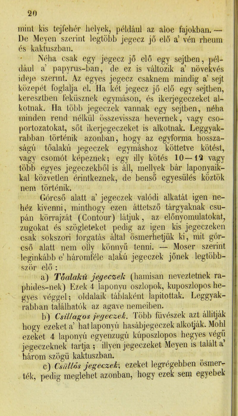 mint kis tejfehér helyok, például az aloe fajokban.— De Meyen szerint legtöbb jegecz jő elő a’ vén rheum és kaktuszban. Néha csak egy jegecz jő elő egy sejtben, pél- dául a’ papyrus-ban, de ez is változik a’ növekvés idejo szerint. Az egyes jegecz csaknem mindig a’ sejt közepét foglalja el. Ha két jegecz jő elő egy sejtben, keresztben feküsznek egymáson, és ikerjegeczeket al- kotnak. Ha több jegeczek vannak egy sejtben, néha minden rend nélkül összevissza hevernek, vagy cso- portozatokat, sőt ikerjegeczeket is alkotnak. Leggyak- rabban történik azonban, hogy az egyforma hossza- ságú tőalakú jegeczek egymáshoz köttetve kötést, vagy csomót képeznek; egy illy kötés 10—12 vagy több egyes jegeczekből is áll, mellyek bár laponyaik- kal közvetlen érintkeznek, de benső egyesülés köztök nem történik. Górcső alatt a’ jegeczek valódi alkatát igen ne- héz kivenni, minthogy ezen áttetsző tárgyaknak csu- pán körrajzát (Contour) látjuk, az előnyomulatokat, zugokat és szögleteket pedig az igen kis jegeczeken csak sokszori forgatás által ösmerhetjük ki, mit gór- cső alatt nem olly könnyű tenni. — Moser szerint leginkább e’ háromféle alakú jegeczek jőnek legtöbb- ször elő : a) Toalakú jegeczek (hamisan neveztetnek ra- phides-nek) Ezek 4 laponyu oszlopok, kuposzlopos he- gyes véggel; oldalaik táblaként lapítottak. Leggj'ak- rabban találhatók az agave nemeiben. b) Csillagos jegeczek. Több füvészek azt állítják • hogy ezeket a’ hat laponyú hasábjegeczek alkotják. Mohi ezeket 4 laponyú egyenzugú kúposzlopos hepes yégíi jegeczeknek tartja ; Hlyen jegeczeket Meyen is talált a’ három szögű kaktuszban. c) Csüllős jegeczek-, ezeket legrégebben ösmer- ték, pedig meglehet azonban, hogy ezek sem egyebek