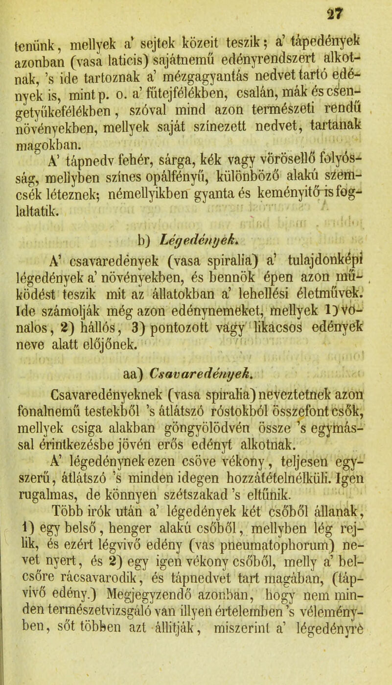 tenünk, mellyek a’ sejtek közeit teszik; a’ tápedények azonban (vasa laticis) sajátnemű edényrendszert alkot- nak, ’s ide tartoznak a’ mézgagyantás nedvet tartó edé- nyek is, mint p. 0. a'íiitejfelékben, csalan, mák és cs'en— getyííkefélékben, szóval mind azon természeti rendű növényekben, mellyek saját színezett nedvet, tartanak magokban. A’ tápnedv fehér, sárga, kék vagy vörösellő folyós- ság, mellyben színes opálfényű, különböző alakú szem- csék léteznek; némellyikben gyanta és keményitő-is fog- laltatik. b) Lég edényeké A’ csavaredények (vasa spiralia) a’ tulajdonképí légedények a’ növényekben, és bennök épen azon mű- , ködést teszik mit az állatokban a’ lehellési életművek. Ide számolják még azon edénynemeket;^ mellyek l)'Vö- nalos, 2) hállós, 3) pontozott vágy likacsos edények neve alatt előjőnek. | aa) Csavaredények. Csavaredényeknek (vasa spiralia) neveztetnek azon fonalnemű testekből ’s átlátszó róstokból összefont csők, mellyek csiga alakban göngyölödvén össze ’s egymás- sal érintkezésbe jővén erős edényt alkotnak. A’ légedénynek ezen csöve vékony, teljesen egy- szerű , átlátszó ’s minden idegen hozzátételnélküli. Igen rugalmas, de könnyen szétszakad ’s eltűnik. Több Írók után a’ légedények két csőből állanak, 1) egy belső, henger alakú csőből, mellyben lég rej- lik, és ezért légvivő edény (vas pneumatopborum) ne- vet nyert, és 2) egy igen vékony csőből, melly a’ böl- csőre rácsavarodik, és tápnedvet tart magában, (táp- vivő edény.) Megjegyzendő azonban, hogy nem min- den természetvizsgáló van illyen értelemben ’s vélemény- ben , sőt többen azt állitják, miszerint a’ légedénjTé