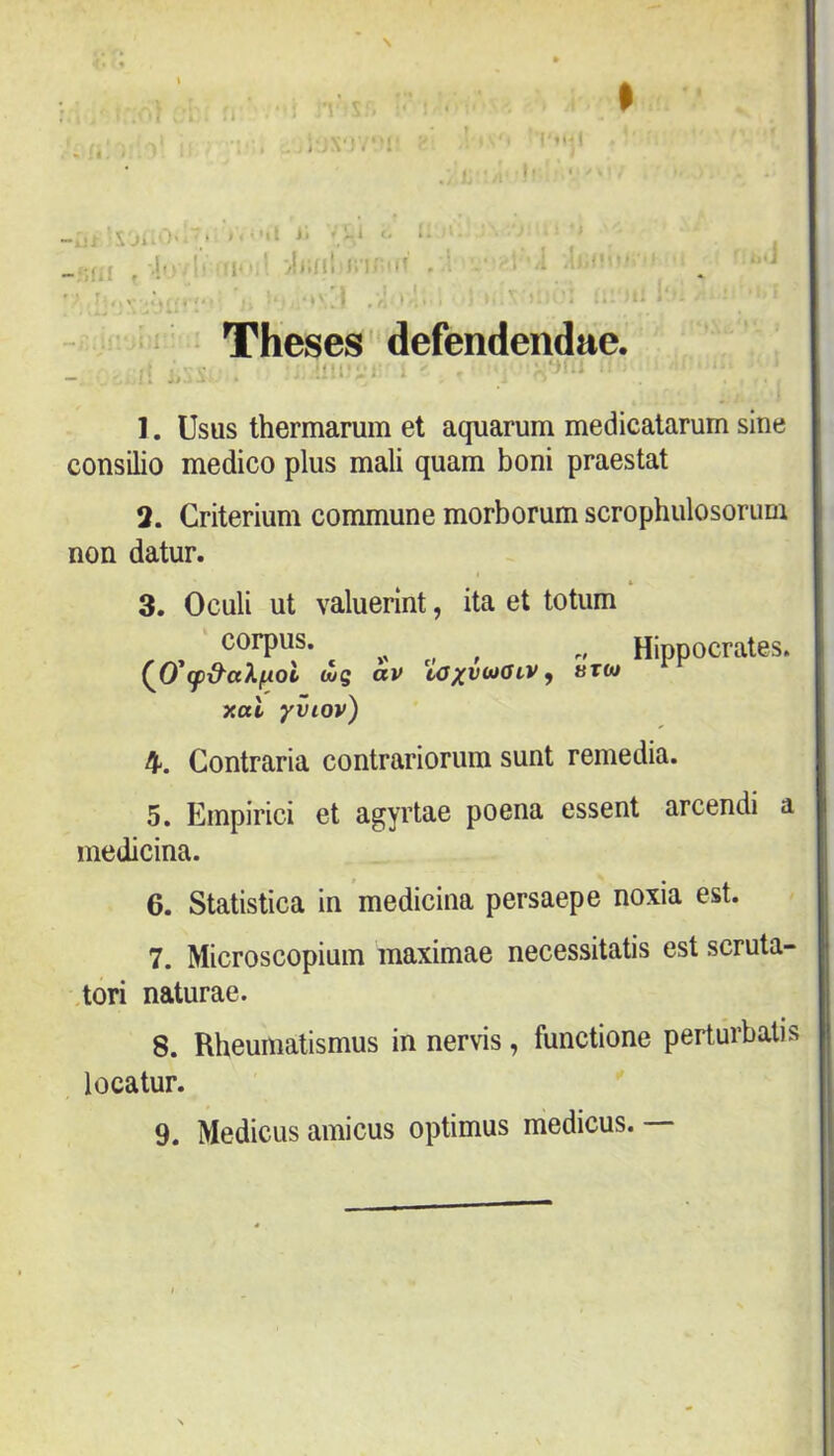 1 I • * \ ^ -- \ • - . íl . • I • * .-í. •■>- —.Ili- f * ■t í: j4 ' Ji.íil i;i' ■ • -'i . ■ * ' Theses defendendae. íílPvi: íí;1 1. Usus thermarum et aquarum medicalarum sine consilio medico plus mali quam boni praestat 2. Criterium commune morborum scrophulosorum non datur. 3. Oculi ut valuerint, ita et totum corpus. ,, , , „ Hippocrates. (jydug av ütm xal yviov) 4. Contraria contrariorum sunt remedia. 5. Empirici et agyrtae poena essent arcendi a medicina. 6. Statistica in medicina persaepe noxia est. 7. Microscopium maximae necessitatis est scruta- ,tori naturae. 8. Rheumatismus in nervis, functione perturbalis locatur. 9. Medicus amicus optimus medicus. I
