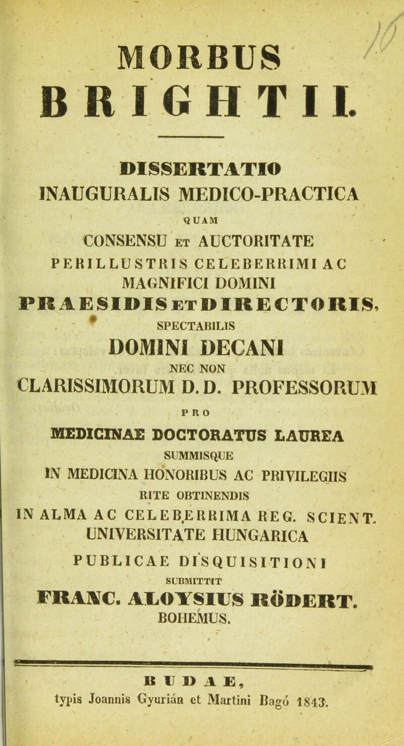 MORBUS B R I GH TII. DISSERTATIO INAUGURALIS MEDICO-PRACTICA I ' ' 'quam CONSENSU ET AUCTOniTATE PERILLUSTRIS CELEBERRIMI AC MAGNIFICI DOMINI PRAESIDISetDIRECTORIS, * SPECTABILIS DOMINI DECANI NEC NON CLARISSIMORUM D. D. PROFESSORUM PRO MEDICINAE DOGTORATUS LAUREA SUMMISQCE Ii\ MEDICINA HONORIBUS AC PRIVILEGIIS / RITE OBTINENDIS IN ALMA AC CELEB.ERRIMA REG. SCIENT. UNIVERSITATE HUNGARICA , PUBLICAE DISQUISITIONI SUBMITTIT FRANilC. AliOYSHJS RODERT. BOHEMUS. BUDAE, typis Joannis Gyurian et Martin! Bago 1843.