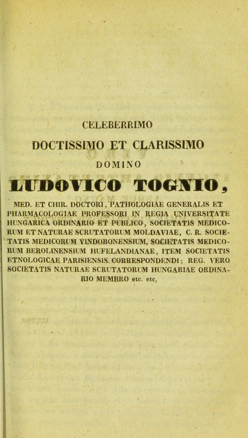 CELEBERRIMO DOCTISSIMO ET CLARISSIMO DOMINO limOTlCO TOOMIO^ MED. ET CHIR. DOCTORI, PATHOLOGIAE GENERALIS ET PHARMACOLOGJAE PROFESSORI IN REGIA WIVERSITATE HENGARICA ORDINARIO ET PUBLICO, SOCIETATIS MEDICO- RUM ET NATURAE SCRUTATORUM MOLDAVIAE, C. R. SOCIE- TATIS MEDICORUM VINDOBONENSIUM, SOCIETATIS MEDICO- RUM BEROLINENSIUM HUFELANDIANAE, ITEM SOCIETATIS ETNOLOGICAE PARISIENSIS CORRESPONDENDI; REG, VERO SOCIETATIS NATURAE SCRUTATORUM HL^NGARIAE ORDINA- RIO MEMBRO etc. etc, /