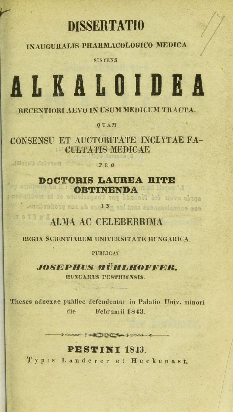 DISSERTATIO IXAUGURALIS PHARMACOLOGICO MEUICA SISTENS U KALOIDEA RECEXTIORI AEVO IN USUM MEDICUM TRACTA. QUAM CONSENSU ET AUCTORITATE INCLYTAE FA- CULTATIS MEDICAE _ * •' ' w' [ii: . rr - PRO DOCTORIS IiAUREA RITE • OBTINENDA ALMA AC CELEBERRIMA REGIA SCIENTIARUM UNIVERSITATE IlUNGAUlCA. PUBLICAT JOSEPHUS MiiHIjHOEFEn, IILXG.VRUS PESTIIIE.XSIS. Theses adnexae publice defendentur in Palalio Univ. minori die Februarii 1843. PESTINI 1843. Typis Lauder er et Heckenast.