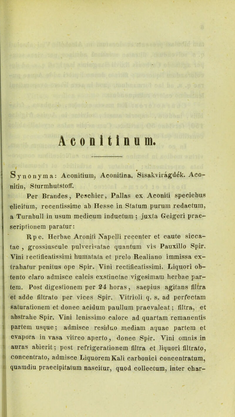 i. T.' ■ ■ i. A c 0 D i t i n u m. f Synonyma: Aconitiura, Aconitina. Sisakviragdek. Aco- nitin, Sturmhutstoff. Per Brandes, Peschier, Pallas ex Aconiti speciebus elicitum, recentissime ab Hesse in Statura purum redactura, a Turnbull in usum medicum inductura ; juxta Geigeri prae- scriptionem paratur: Rpe. Herbae Aroniti Xapelli recenter et caute sicca- tae , grossiuscule pulveri«atae quantum vis Pauxillo Spir. Vini I ectiflcatissirai humatata et prelo Realiano immissa ex- trahatur penitus ope Spir. Vini rectificatissimi. Liquori ob- tento claro admisce calcis exstinctae vigesimam herbae par- tem. Post digestionem per 24 horas, saepius agitans flltra et adde filtrato per vices Spir. Vitrioli q. s. ad perfectam saturationem et donec acidum paullum praevaleat; flltra, et abstrahe Spir. Vini lenissimo calore ad quartam remanentis partem usque; admisce residuo mediam aquae partem et evapora invasa vitreo aperto, donec Spir. Vini omnis in auras abierit; post refrigerationem flltra et liquori flltrato, concentrato, admisce Liquorem Kali carbonici concentratum, quaradiu praecipitatum nascitur, quod collectum, iiiter char-