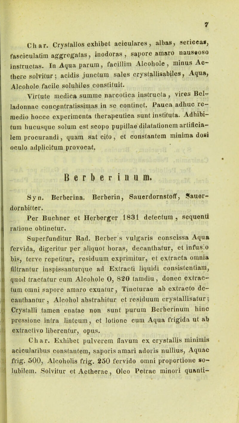 Char. Crystallos exhibet aciculares, albas, sericea*, fasciculatim aggregatas, inodoras , sapore amaro nauseoso instructas. In Aqua parum, facillim Alcohole , minus Ae- there solvitur; acidis junctum sales cryst^illisabiles, Aqua, Alcohole facile solubiles constituit. Virtute medica summe narcotica instructa , vires Bel-r ladonnae concpntratissimas in se continet. Pauca adhuc re- medio hocce experimenta therapeutica sunt instituta. Adhibi- tum hucusque solum est scopo pupillae dilatationem artiflcia- lem procurandi, quam sat cito, et constantem minima dosi oculo adplicitum provocat. Berberinum. Syn. Berberina. Berberin, Sauerdornstoff, Sauer- dornbitter. Per Buchner et Herberger 1831 detectum , sequenti ratione obtinetur. Superfunditur Rad. Berber s vulgaris conscissa Aqua fervida, digeritur per aliquot horas, decanthatur, et infus;o bis, terve repetitur, residuum exprimitur, et extracta omnia ifiltrantur inspissanturque ad Extracti liquidi consistentiara, quod tractatur cura Alcohole 0, 830 taradiu, donec extrac- tum omni sapore amaro exuatur. Tincturae ab extracto dc- canthantur. Alcohol abstrahitur et residuum crystallisatur^ ^ Crystalli tamen enatae non sunt purum Berberinum hinc 3' pressione intra linteum, et lotione eum Aqua frigida ut ab U extractivo liberentur, opus. Char. Exhibet pulverem flavum ex crystallis minimis i' acicularibus constantem, saporis amari adoris nullius. Aquae J frig. 500, Alcoholis frig. 350 fervido omni proportione so- i lubilem. Solvitur et Aetherae, Oleo Petrae minori quanti-