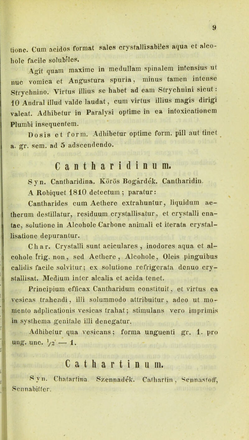 tione. Cum acidos format sales crystallisabiles aqua et alco- hole facile solubiles. Agit quam maxime in medullam spinalem infensius ut nuc vomica et Angustura spuria, minus tamen intense Strychnino. Virtus illius se habet ad eam Strychuini sicut: 10 Andral illud valde laudat, cum virtus illius magis dirigi valeat. Adhibetur in Paralysi opfime in ea intoxicationem Plumbi insequentem. Dosis et form. Adhibetur optime form. pili aut tinet a. gr. sem. ad 5 adseendendo. Cantharidinum. Syn. Cantharidina, Kdrds Bogardek. Cantharidin. A Robiquet 1810 detectum ; paratur: Cantharides cum Aethere extrahuntur, liquidum ae- therum destillatur, residuum crystallisatur, et crystalli ena- tae, solutione in Alcohole Carbone animali et iterata crystal- lisatione depurantur. Char. Crystalli sunt aciculares , inodores aqua et al- cohole frig. non, sed Aethere, Alcohole, Oleis pinguibus calidis facile solvitur; ex solutione refrigerata denuo cry- stallisat. Medium inter alcalia et acida tenet. Principium efficax Cantharidum constituit , et virtus ea vesicas trahendi, illi solummodo attribuitur, adeo ut mo- mento adplicationis vesicas trahat; stimulans vero imprimis in systhema genitale illi denegatur. Adhibetur qua vesicans; forma unguenti gr. 1. pro ung. unc. ’/2‘ — 1. C a t h a r t i D u iii. 8 yn. Chatarfina. S/.cnnadek. Catliartin, ‘^ennastoff, Scnnabilter.