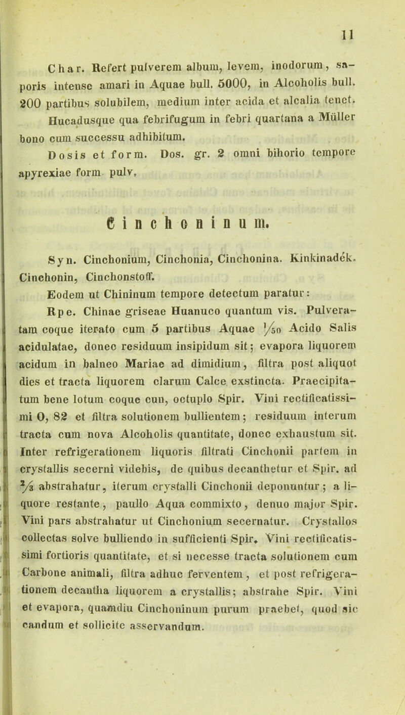 Char. Refert pulverem album, levem, inodorum, sa- poris intense amari in Aquae bull. 6000, in Alcoholis bull. 200 partibus solubilem, medium inter acida et alcalia tenet. Hucadusque qua febrifugum in febri quartana a Mulier bono cum successu adhibitum. Do sis et form. Dos. gr. 2 omni bihorio tempore apyrexiae form pulv. CinchoBinu m. Syn. Cinchonium, Cinchonia, Cinchonina. Kinkinadek. Cinchonin, CinchonstofT. Eodem ut Chininum tempore detectum paratur: Rpe. Chinae griseae Huanuco quantum vis. Pulveru- tam coque iterato cum 6 partibus Aquae '/50 Acido Salis acidulatae, donec residuum insipidum sit; evapora liquorem acidum in balneo Mariae ad dimidium, filtra post aliquot dies et tracta liquorem clarum Calce exstincta. Praecipita- tum bene lotura coque cun, octuplo Spir. Vini rectificatissi- mi 0, 82 et filtra solutionem bullientem; residuum interum tracta cum nova Alcoholis quantitate, donec exhaustum sit. Inter refrigerationem liquoris filtrati Cinchonii pariem in crystallis secerni videbis, de quibus decanthetur et Spir. ad ^/3 abstrahatur, iterum crystalli Cinchonii deponuntur; a li- quore restante, paullo Aqua commixto, denuo major Spir. Vini pars abstrahatur ut Cinchonium secernatur. Crystallos collectas solve bulliendo in sufficienti Spir* Vini rcelificatis- simi fortioris quantitate, et si necesse tracta solutionem cura Carbone animali, filtra adhuc ferventem , et post refrigera- tionem decantha liquorem a crystallis; abstrahe Spir. Vini et evapora, quamdiu Cinchoninum purum praebet, quod sic candum et sollicite asservandum.