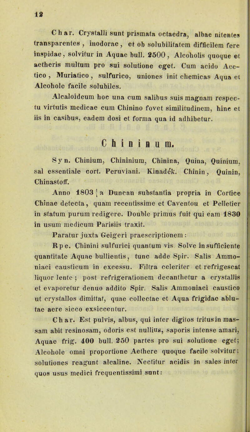 18 Char, Crystalli sunt prismata octaedra, albae nitentes transparentes , inodorae, et ob solubilitatem difficilem fere inspidae, solvitur in Aquae bull. 8600, Alcoholis quoque et aetheris multum pro sui solutione eget. Cum acido Ace- tico , Muriatico, sulfurico, uniones init chemicas Aqua et Alcohole facile solubiles. Alcaloideum hoc una cum salibus suis magnam respec- tu virtutis medicae cura Chinino fovet similitudinem, hinc et iis in casibus, eadem dosi et forma qua id adhibetur. % C h i D i fl u m. Syn. Chinium, Chininiura, Chinina, Quina, Quinium, sal essentiale cort. Peruviani. Kinadck. Chinin, Quinin, Chinastoff. Anno 1803 [ a Duncan substantia propria in Cortice Chinae detecta, quam recentissime et Cavenfou et Pelletier in statura purum redigere. Double primus fuit qui eam 1830 in usum medicum Parisiis traxit. Paratur juxta Geigeri praescriptionem: Rpe. Chinini sulfurici quantum vis Solve in sufficiente quantitate Aquae bullientis, tunc adde Spir. Salis Ammo- niaci causticum in excessu. Filtra celeriter et refrigescat liquor lente ; post refrigerationem decanthetur a crystallis et evaporetur denuo addito Spir. Salis Amraoiiiaci caustico ut crystallos dimittat, quae collectae et Aqua frigidae ablu- tae aere sicco exsiccentur. Char. Est pulvis, albus, qui inter digitos tritusin mas- sam abit resinosam, odoris est nullins, saporis intense amari. Aquae frig. 400 bull. 250 partes pro sui solutione eget; Alcohole omni proportione Aethere quoque facile solvitur; solutiones reagunt alcaline. Nectitur acidis in sales inter quos usus medici frequentissimi sunt: