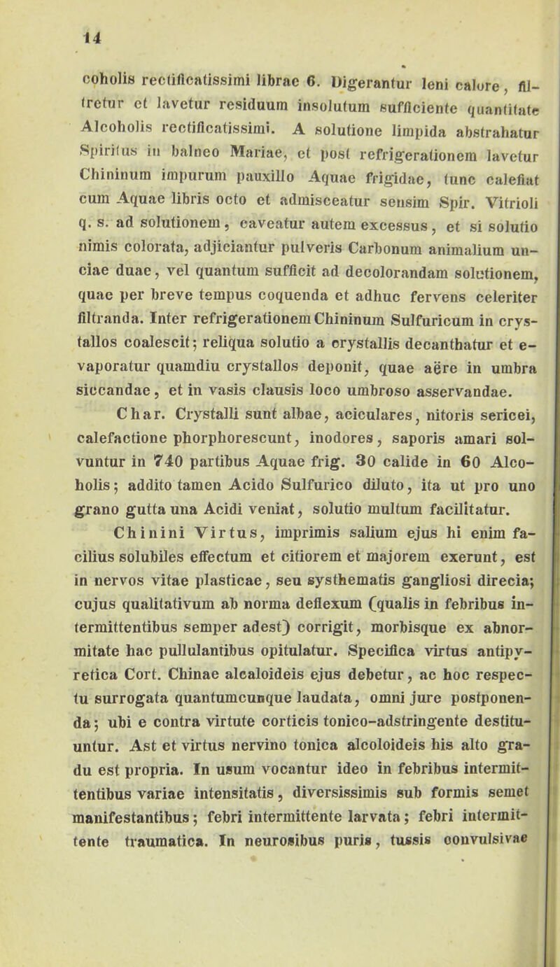 coholis rectillcatissimi librae 6. Digerantur leni calore, fll- (refur et lavetur residuum insolutum sufficiente quantitate Alcoholis reetificatissimi. A solutione limpida abstrahatur Spiritus in balneo Mariae, et post refrigerationem lavetur Chininum impurum pauxillo Aquae frigidae, tunc calefiat cura Aquae libris octo et admisceatur sensim Spir. Vitrioli q. s. ad solutionem, caveatur autem excessus, et si solutio nimis colorata, adjiciantur pulveris Carbonum animalium un- ciae duae, vel quantum sufficit ad decolorandam solutionem, quae per breve tempus coquenda et adhuc fervens celeriter filtranda. Inter refrigerationem Chininum Sulfuricum in crys- tallos coalescit; reliqua solutio a crystallis decanthatur et e- vaporatur quamdiu crystallos deponit, quae aere in umbra siccandae, et in vasis clausis loco umbroso asservandae. Char. Crystalli sunt albae, aciculares, nitoris sericei, calefactione phorphorescunt, inodores, saporis amari sol- vuntur in 740 partibus Aquae frig. 30 calide in 60 Alco- holis ; addito tamen Acido Sulfurico diluto, ita ut pro uno grano gutta una Acidi veniat, solutio multum facilitatur. Chinini Virtus, imprimis salium ejus hi enim fa- cilius solubiles effectum et citiorem et majorem exerunt, est in nervos vitae plasticae, seu systhematis gangliosi direcia; cujus qualitativum ab norma deflexum (qualis in febribus in- termittentibus semper adest) corrigit, morbisque ex abnor- mitate hac pullulantibus opitulatur. Specifica virtus antipy- retica Cort, Chinae alcaloideis ejus debetur, ac hoc respec- tu surrogata quantumcunque laudata, omni jure postponen- da ; ubi e contra virtute corticis tonico-adstringente destitu- untur. Ast et virtus nervino tonica alcoloideis his alto gra- | du est propria. In usum vocantur ideo in febribus intermit- I tentibus variae intensitatis, diversissimis sub formis semet i manifestantibus; febri intermittente larvata; febri intermit- > tente traumatica. In neurosibus puris, tussis oonvulsivae > 1