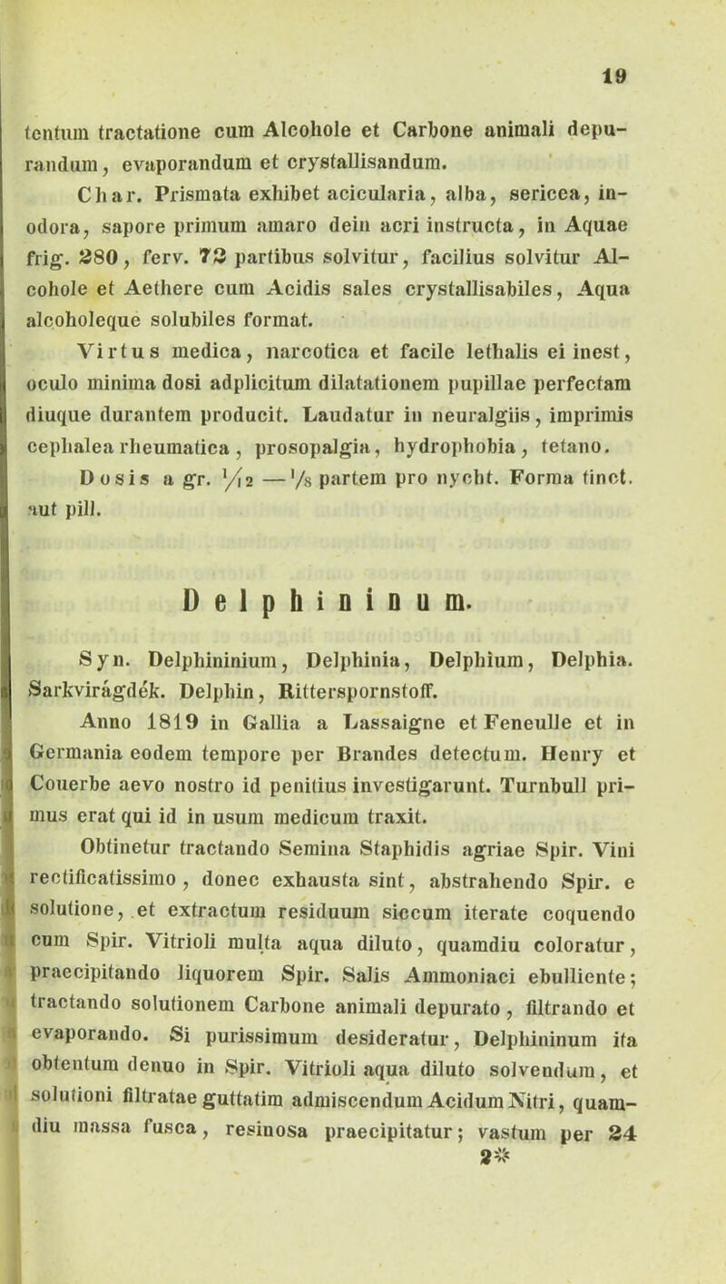 lentum tractatione cum Alcohole et Carbone animali depu- randum , evaporandum et crystalJisandum. Char. Prismata exhibet acicularia, alba, sericea, in- odora, sapore primum amaro dein acri instructa, in Aquae frig. J580, ferv. T3 partibus solvitur, facilius solvitur Al- cohole et Aethere cum Acidis sales crystallisabiles, Aqua alcoholeque solubiles format. Virtus medica, narcotica et facile lethalis eiinest, oculo minima dosi adplicitum dilatationem pupillae perfectam diuque durantem producit. Laudatur in neuralgiis, imprimis cephalearheumatica , prosopalgia, hydrophobia, tetano. Do sis a gr, >/2 —'/s partem pro nycht. Forma tinct. •lut pili. Delphioioum. Syn. Delphininium, Delphinia, Delphium, Delphia. Sarkviragdek. Delphin, RitterspornstofF. Anno 1819 in Gallia a Lassaigne et Feneulle et in Germania eodem tempore per Brandes detectum. Henry et Couerbe aevo nostro id penitius investigarunt. Turnbull pri- mus erat qui id in usum medicum traxit. Obtinetur tractando Semina Staphidis agriae Spir. Vini rectificatissimo , donec exhausta sint, abstrahendo Spir. e solutione, et extractum residuum siccum iterate coquendo cum Spir. Vitrioli multa aqua diluto, quamdiu coloratur, f praecipitando liquorem Spir. Salis Ammoniaci ebulliente; tractando solutionem Carbone animali depurato, filtrando et 9 evaporando. Si purissimum desideratur, Delphininum ita d obtentum denuo in Spir. Vitrioli aqua diluto solvendum, et i| solutioni filtratae guttatim admiscendum Acidum Nitri, quam- (i diu massa fusca, resinosa praecipitatur; vastum per 24