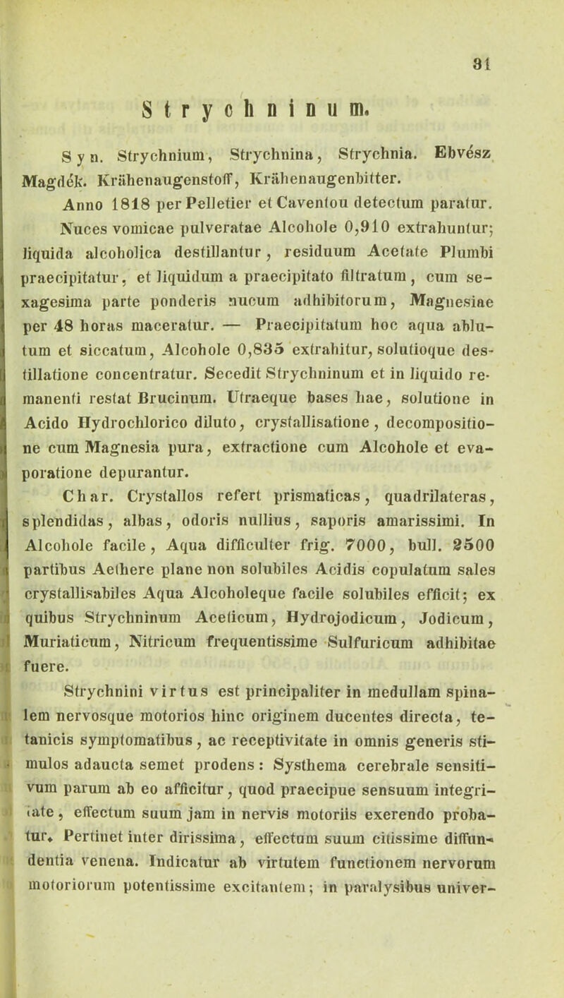 Stryohninum. S y n. Strychnium, Strychnina, Strychnia. Ebvesz Magdek. Krahenaugenstofl”, Kralienaugenbifter. Anno 1818 per Pelletier et Cavenlou detectura paratur. Nuces vomicae pulveratae Alcoliole 0,910 extrahuntur; liquida alcoholica destillantur, residuum Acetate Plumbi praecipitatur, et liquidum a praecipitato filtratum, cum se- xagesima parte ponderis nucum adhibitorum, Magnesiae per 48 horas maceratur. — Praecipitatura hoc aqua ablu- tura et siccatum, Alcohole 0,835 extrahitur, solutioque des- tillatione concentratur. Secedit Strychninum et in liquido re- manenti restat Brucinura. Ufraeque bases hae, solutione in Acido Hydrochlorico diluto, crystallisatione , decompositio- ne cum Magnesia pura, extractione cura Alcohole et eva- poratione depurantur. Char. Crystallos refert prismaticas, quadrilateras, splendidas, albas, odoris nullius, saporis amarissimi. In Alcohole facile. Aqua difficulter frig. 7000, bull. 2500 partibus Aethere plane non solubiles Acidis copulatum sales crystallisabiles Aqua Alcoholeque facile solubiles efficit; ex 1 quibus Strychninum Aceticum, Hydrojodicum, Jodicum, il Muriaticum, Nitricum frequentissime Sulfuricura adhibitae 1 fuere. Strychnini virtus est principaliter in medullam spina- 1 lem nervosque motorios hinc originem ducentes directa, te- tanicis symptomatibus, ac receptivitate in omnis generis sti- « mulos adaucta semet prodens : Systhema cerebrale sensiti- vum parum ab eo afficitur, quod praecipue sensuum integri- tate , elTectum suum jam in nervis motoriis exerendo proba- tur* Pertinet inter dirissima, efiectum suum citissime difiiin- dentia venena. Indicatur ab virtutem functionem nervorum motoriorum potentissime excitantem; in paralysibus univer-