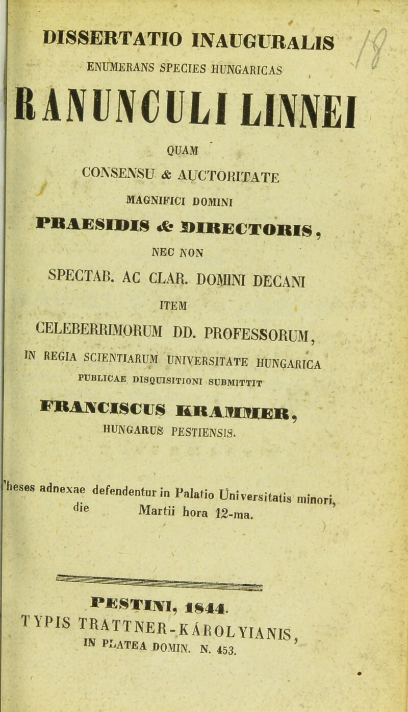 r DISSERTATIO INAUGURALIS ENUMERANS SPECIES HUNGARICAS , , ^ RAIVUIVCIU LIMEI QUAM CONSENSU & AUCTORITATE MAGNIFICI DOMINI ' NEC NON SPECTAB. AC CLAR. DOMNI DECANI ITEM CELEBERRIMORUM DD. PROFESSORUM, IN REGIA scientiarum' UNIVERSITATE HUNGAfilCA PUBLICAE DISQUISITIONI SUBMITTIT CBANCISCirS KRAKimfiR, hungarus pestiensis. 'heses adnexae defendeninr in Palatio Oniversitalis minori Martii hora 12-ma. ■ ) d • * PKSTIWI, tS4l4. TYPIS TRATTNER-KAROLYIANIS IN PLATEA DOMIN. N. 453. ’