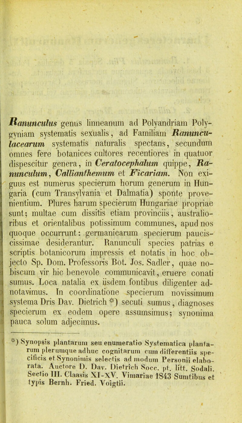 Ranunculus genus linneaniim ad Polyandriam Poly- gyniam systematis sexualis, ad Familiam Ranuncu- lacearum systematis naturalis spectans, secundum omnes fere botanices cultores recentiores in quatuor dispescitur genera, in Ceratocephalum quippe. Ra- nunculum, CalUanfhemum et Ficariam. Non exi- guus est numerus specierum horum generum in Hun- garia (cum Transylvania et Dalmatia) sponte prove- nientium. Plures harum specierum Hungariae propriae sunt; multae cum dissitis etiam provinciis, australio- ribus et orientalibus potissimum communes, apud nos quoque occurrunt: germanicarum specierum paucis- cissimae desiderantur. Ranunculi species patrias e scriptis botanicorum impressis et notatis in hoc ob- jecto Sp. Dom. Professoris Bot. Jos. Sadler, quae no- biscum vir hic benevole communicarit, eruere conati sumus. Loca natalia ex iisdem fontibus diligenter ad- notavimus. Tn coordinatione specierum novissimum systema Dris Dav. Dietricb *'•') secuti sumus, diagnoses specierum ex eodem opere assumsimus; synonima pauca solum adjecimus. ■*') Synopsis plantarum seu enumeratio Systematica planfa- rum plerumque adhuc cognitarum cum difterentiis spe- citicis etSynonimis selectis admodum Personii elabo- rata. Auctore I). Dav. Dietrich Socc. pt. litt. Sodali Sectio III. Claasis XI-XV. Vimariae 1843 Sumtibus et typis Bernh. Fried. Voigtii.