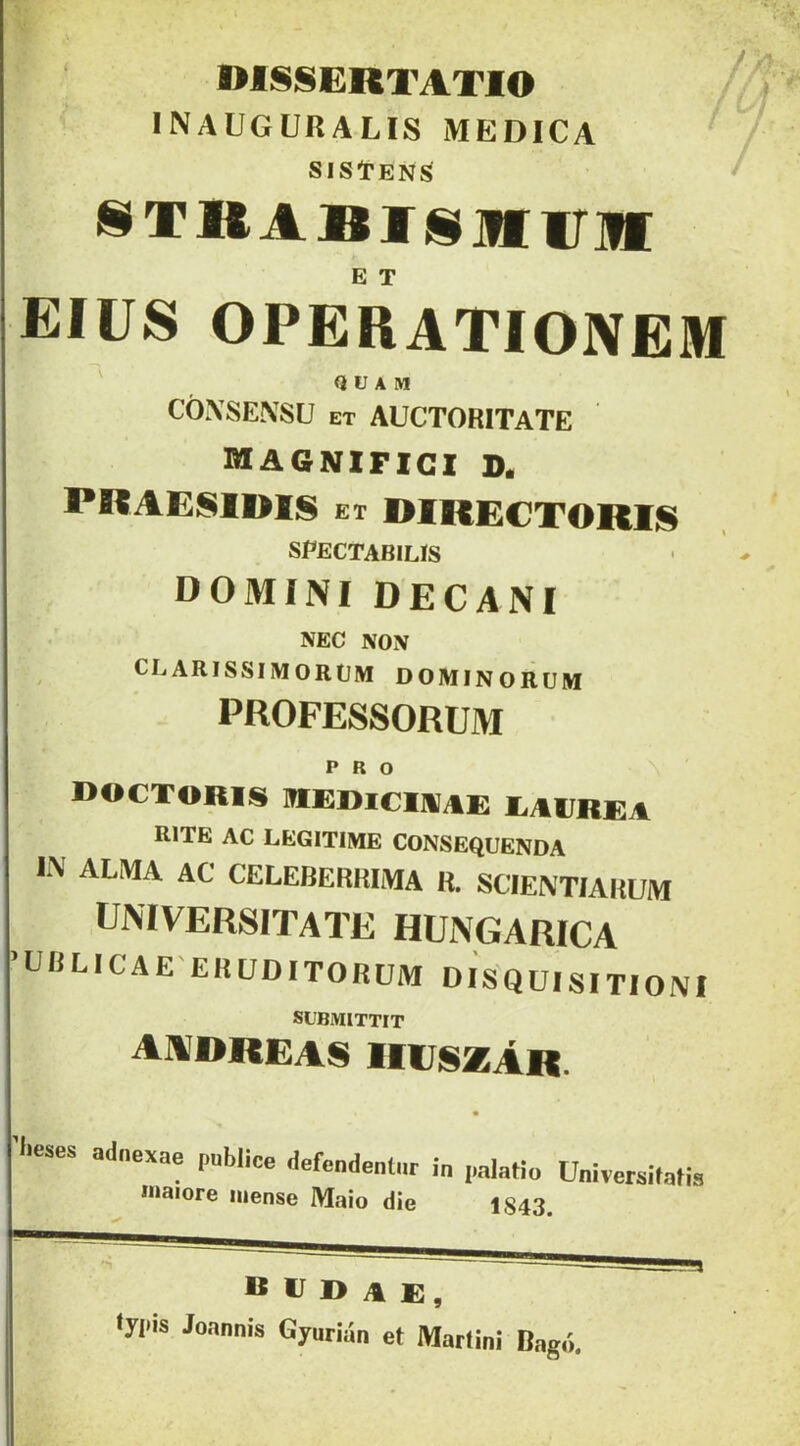 mSSERTATlO INAUGURALIS MEDICA SlStEN^ SIXKABJTSílIiriI E T EIUS OPERATIONEM ' Q U A M CÓXSEXSU ET AUCTORITATE magnifigi d. PRAESIDIS ET DIRECTORIS spectabilís DOMINI DECANI NEC NON CLARISSIMORÜM DOMINORUM PROFESSORUM DOCTORIS ÜIEDICIIIíAE EAEREA RITE AC LEGITIMÉ CONSEQUENDA IN ALMA AC CELEBERKIMA R. SCIENTIAKUM UMVERSITATE HUNGARICA ’ÜRLICAE'ERÜDITORUM DISQUISITIONI SÜBMITTIT a]idreas mrszÁR. ''■eses odnexae pablice defe„de„(„r in palatio Univetaitati ínaiore niense Maio díe 1843. R r D A E, typis Jonnnís Gyurián et Maríini Dagó.