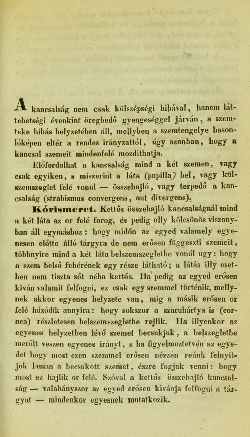 kancsalság nem csak külszépségi hibával y hanem lat- tehetségi évenkint örcghedő gyengeséggel járván, a szem- teke hibás helyzetében áll, mellyben a szemtengelye hason- lúképen eltér a rendes irányzattól, úgy azonbanj hogy a kancsal szemeit mindenfelé mozdíthatja. Előfordulhat a kancsalság mind a két szemen, vagy csak egyiken, s miszerint a láta (pupilla^ bel, vagy kül- szemszeglet felé vonul — összehajló, vagy terpedő a kan- csalság (strabismns convergens, aut divergens). K.órismcret. Kettős összehajló kancsalságnál mind a két láta az or felé forog, és pedig olly kölcsönös viszony- ban áll egymáshoz ; hogy midőn az egyed valamely egye- nesen előtte álló tárgyra de nem erősen függeszti széniéit, többnyire mind a két láta belszemszeglelbe voniíl úgy; hogy a szem belső fehérének egy része látható; a látás illy eset- ben nem tiszta sőt néha kettős. Ha pedig az egyed erősen kiván valamit felfogni, ez csak egy szemmel történik, melly- nek akkor egyenes helyzete van * mig n másik erősen or felé húzódik annyira: hogy sokszor a szaruhártya is (cor- nea) részletesen belszemszegletbe rejlik, Ha illyenkor az egyenes helyzetben lévő szemet becsukjuk, a belszegletbe merült vészén egyenes irányt, s ha figyelmeztetvén az egye- det hogy most ezen szemmel erősen nézzen reánk felnyit- juk lassan a becsukott szemet, észre fogjuk venni; hogy most ez hajlik or felé. Szóval a kettős összehajló kancsal- ság — valahányszor az egyed erősen kívánja felfogni a tár- gyat — mindenkor egyesnek mutatkozik.