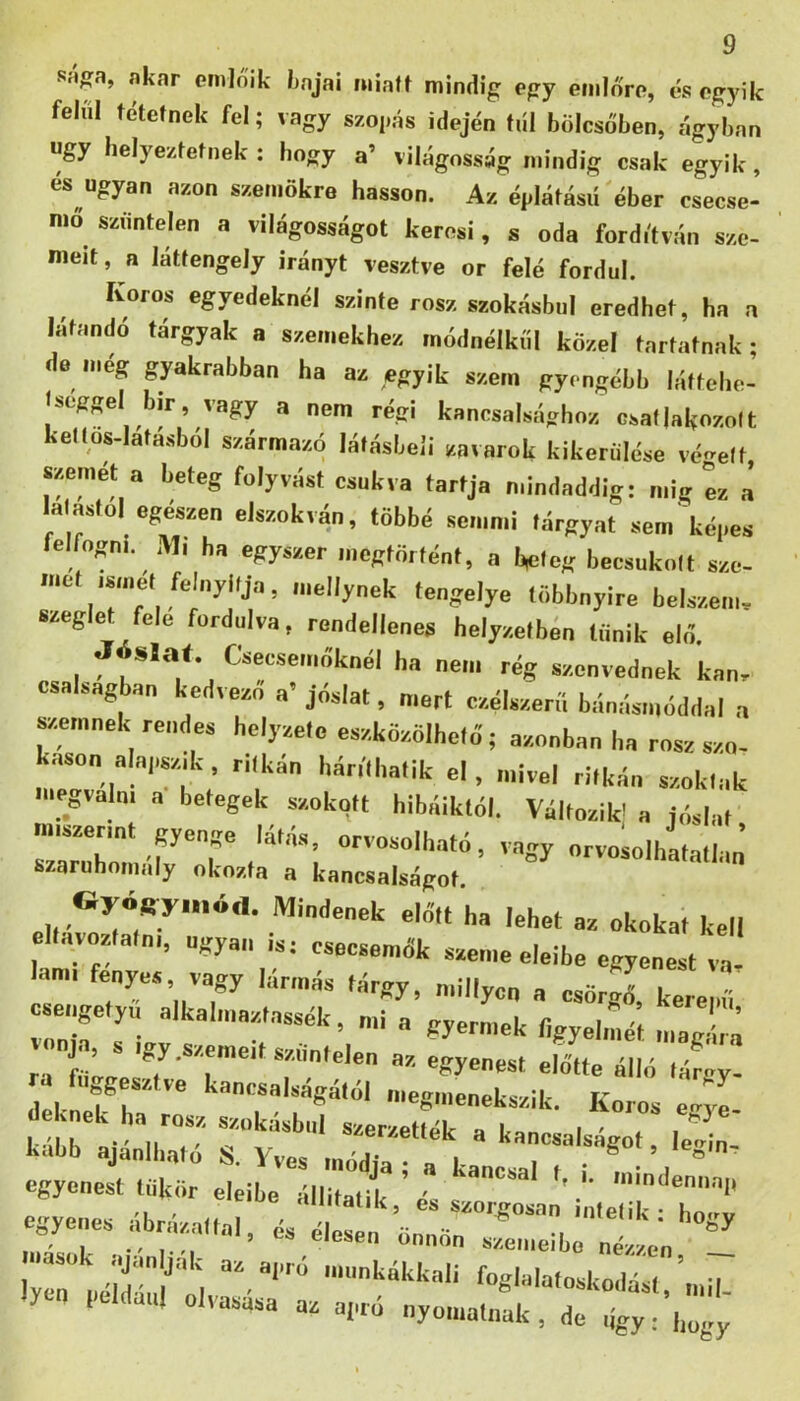 Silga, akar amlőik kajai luialt mindig egy einlőra, cs egyik felül ételnek fel; vagy szogás idején tül bölcsőben, ágyban úgy lielye/tetnek : hogy a’ világosság mindig csak egyik, és ugyan azon szenidkre hasson. Az égláfású'éber csecse- mő szüntelen a világosságot keresi, s oda fordítván sze- meit, a látlengely irányt vesztve or felé fordul. Koros egyedeknél szinte rósz szokásba! eredhet, ha a látandó tárgyak a szemekhez módnélkűi közel tartatnak; de meg gyakrabban ha az egyik szem gyengébb láttche- Iseggel bir, vagy a nem régi kancsalsághoz csatlakozott kettos.lata.sbol származó látásbeii zavarok kikerülése védett, szemet a beteg folyvást csukva tartja nündaddig: mig íz a la astol egeszen elszokván, többé semmi tárgyat sem kéges felfogni. Ml ha egyszer megtörtént, a bsiteg becsukott sze- rnet ismét felnyitja, luellynek tengelye többnyire belszem- szeglet fele fordulva, rendellenes helyzetbőn tűnik elő. Csecsemőknél ha nem rég szenvednek kan- csalsagban kedvező a’ jóslat, mert ezélszerii bánásmóddal a szmnnek rendes helyzete eszközölhető; azonban ha rósz szo- káson alapszik , ritkán háríthatik el, mivel ritkán szoktak megválni a betegek szokott hibáiktól. Változik; a jóslat miszerint gyenge latna, orvosolható, vagy orvosolhatatlan szaruhomaly okozta a kancsalságot Mindenek előtt ha lehet az okokat kell ell.ivoztalni, ugyan is; csecsemők szeme eleibe egyenest va lami fényes vagy lármás tárgy, niillycn a csörgő, kere .fi osengetyii alkalinaztassék, mi a gyermek ligyelilét magáim rrfűIgesT'*T'’'*T*^‘''* u'ú'Me álló tárgy- deka fia -gmenekszik. Koros eg o- egyenest tükör eleibe Ílli^íiri ' ' '‘undennap -e.s .rázattaÍVr ly^ Péidán/'ol fuglulutoskodásl.’mil. I Ulti olvasasa az aiaó nyomatnak, de ügy; |,„gy