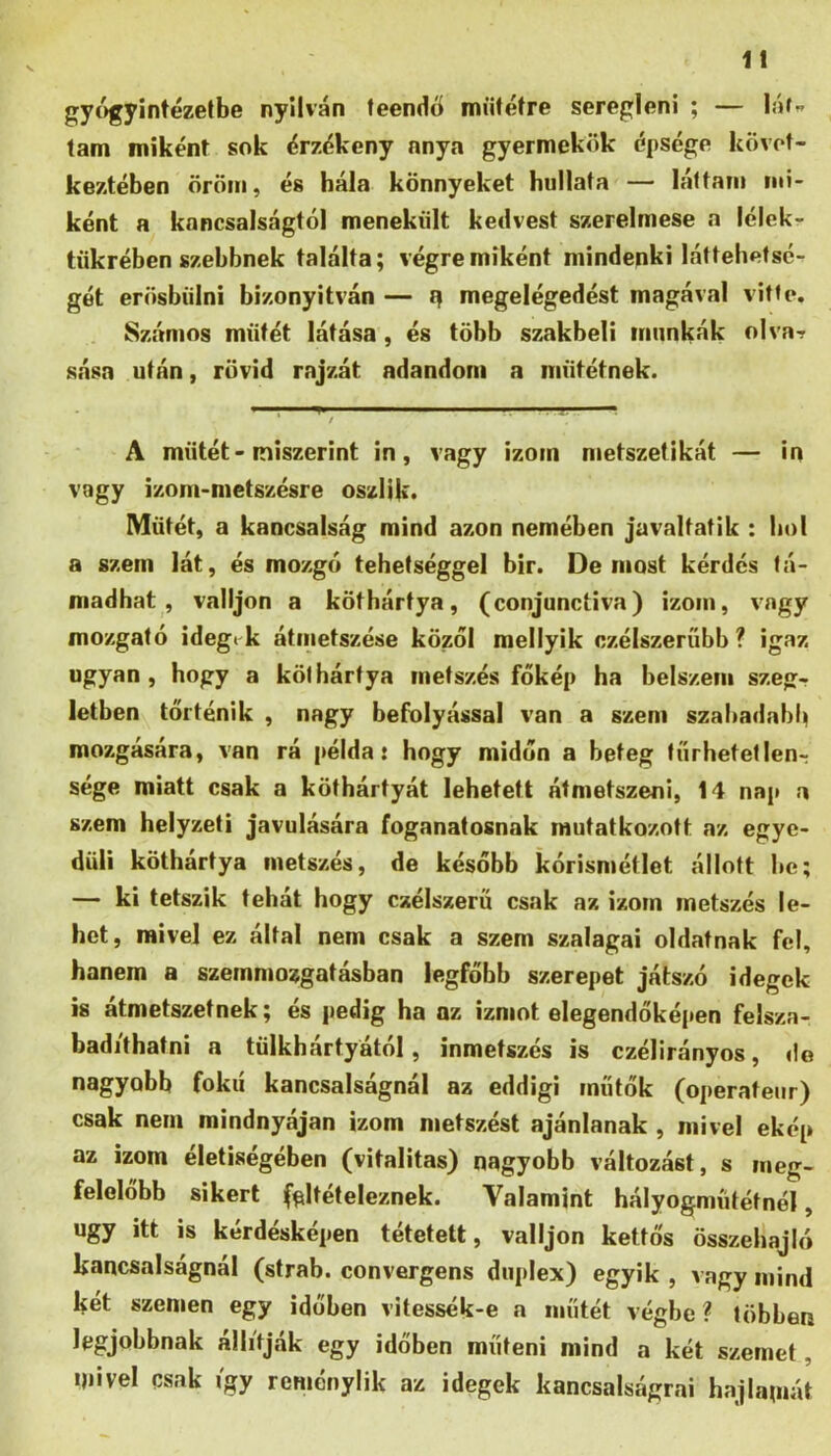 gy()gyintézelbe nyilván teendő műtétre seregleni ; — láf^. lám miként sok érzékeny anya gyermekük épsége követ- keztében öröm, és hála könnyeket hallata — láttam mi- ként a kancsalságtól menekült kedvest szerelmese a lélckr tükrében szebbnek találta; végremiként mindenki láttebetsé- gét erösbülni bizonyitván — megelégedést magával vitte. Számos műtét látása, és több szakbeli munkák olva? sása után, rövid rajzát adandóm a műtétnek. A műtét - miszerint in, vagy izom metszetikát — in vagy izom-metszésre oszlik* Műtét, a kancsalság mind azon nemében javaltatik : hol a szem lát, és mozgó tehetséggel bir. De most kérdés tá- madhat, valljon a köthártya, (conjunctiva) izom, vagy mozgató idegtűk átmetszése közól mellyik czélszerííbb ? igaz ugyan, hogy a köthártya metszés főkép ha belszem szeg-? letben történik , nagy befolyással van a szem szabadabb mozgására, van rá példa: hogy midőn a beteg tűrhetetlenr sége miatt csak a köthártyát lehetett átmetszeni, 14 nap a szem helyzeti javulására foganatosnak mutatkozott az egye- düli köthártya metszés, de később kórismétlet állott he; — ki tetszik tehát hogy czélszerü csak az izom metszés le- het, mivel ez által nem csak a szem szalagai oldatnak fel, hanem a szemmozgatásban legfőbb szerepet játszó idegek is átmetszetnek; és pedig ha az izmot elegendőképen felsza- badíthatni a tülkhártyától, inmetszés is czélirányos, de nagyobb fokú kancsalságnál az eddigi műtők (operateur) csak nem mindnyájan izom metszést ajánlanak , mivel ekép az izom életiségében (vitalitás) nagyobb változást, s meg- felelőbb sikert (^Iteteleznek. Valamint hályogműtétnél, úgy itt is kérdésképen tétetett, valljon kettős összehajló kancsalságnál (strab. convergens duplex) egyik , vagy mind két szemen egy időben vitessék-e a műtét végbe? többen legjobbnak állítják egy időben műteni mind a két szemet, mivel csak i'gy reményük az idegek kancsalságrai hajlamát