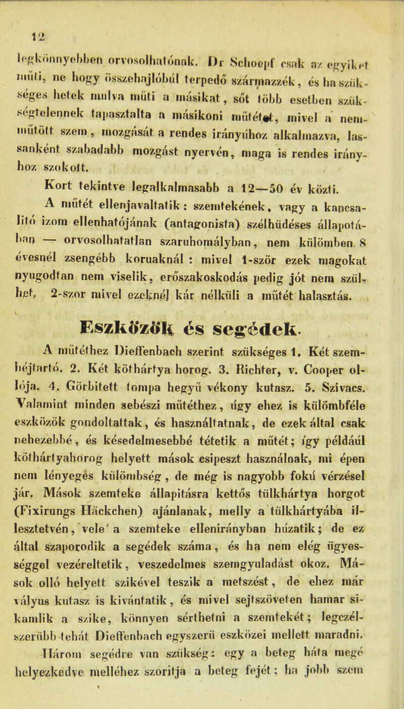 l(‘«krmnyol)l)en nrvosolhalónnk. Ih Schooi-f nz cj[íylki*t im'iJi, ne hoí;y öss/ciinjlóbnl terpedő 8/árrria//zék, éshnszíik- séges hetek múlva műtí a másikat, sőt löhh esetben szük- ségtelennek tapasztalta a másikoni műtétet, mivel a nem- műtütt szem , mozgását a rendes irányúhoz alkalmazva, las- sanként szabadabb mozgást nyervén, maga is rendes irány- hoz szokott. Kort tekintve legalkalmasabb a 12—50 év közli. A műtét ellenjavaltatik: szemtekének, vagy a kapcsa- llto izom ellenhatójának (antagonista) szélhüdéses állapotá- ban — orvosolhatatlan szaruhomályban, nem kiilötnben. 8 evesnel zsengébb korunknál : mivel 1-ször ezek magokat nyugodtan nem viselik, erőszakoskodás pedig jót nem szüU bet, 2-szor mivel ezeknél kár nélküli a műtét halasztás. Eszk6*z6*li és seg’édek. A műtéthez Dieífenbach szerint szükséges!. Két szem- héjtartó, 2. Két köthártya horog. 3. Richter, v. Cooper ol- lója. 4, Görbített tompa hegyű vékony kutasz. 5. Szivacs. Valamint minden sebészi műtéthez, úgy ehez is külömbféle eszközök gondoltattak, és használtatnak, de ezek által csak nehezebbé, és késedelmesebbé tétetik a műtét; jgy példáéi köt hártyahorog helyett mások csipeszt használnak, mi épen nem lényegés külömbség , de még is nagyobb fokú vérzései jár, Mások szemteke állapitásra kettős tülkhártya horgot (Fixirungs Hackchen) ajánlanak, melly a tülkhártyába il- lesztetvén, vele* a szemteke ellenirányban húzatik; de ez által szaporodik a segédek száma, és ha nem elég ügyes- séggel vezéreltetik, veszedelmes szerngyuladást okoz. Má- sok olló helyett szikével teszik a metszést, de ehez már vályús kutasz is kívántatik, és mivel sejtszöveten hamar si- kamlik a szike, könnyen sérthetni a szemtekét; legczél- szerübb tehát Dieffenbach egyszerű eszközei mellett maradni. Három segédre van szükség: egy a beteg bata mego helyezkedve melléhez szorítja a beteg fejét; ha jobb szem