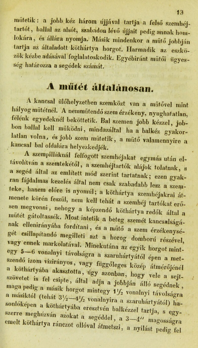 míííetik: a jobb kéz három líjjával tartja a felső szemhéj- larfót, ballal az alsót, szabadon lévő líjjait pedig annak honi- lokára, és állóra nyomja. Másik mindenkor a műtő jobbján tartja az általadott köthártya horgot. Harmadik az eszkö- zök kézbe adásával foglalatoskodik. Egyébiránt műtői ügyes- ség határozza a segédek számát. • A iiiíítéÉ általánosan. A kancsal űlőhelyzetben szemközt van a műtővel mint hályog műtétnél. A nemműtendő szem érzékeny, nyughatatlan felénk egyedeknél beköttetik. Bal szemen jobb kézzel, iob- bon ballal kell működni, mindazáltal ha a balkéz gyakor- atlan volna, és jobb szem műtetlk, a műtő valamennyire a kancsal bal oldalára helyezkedjék. A szempllláknál felfogott szemhéjakat egymás után el- lavohtvan a szemtekétől, a szemhéjtarták alájok tolatnak, s a aeged áltál az emhtett mód szerint tartatnak; ezen gyak- ran f aalmas kezelés által nem csak szabadabb lesz a fim- teke hanem előre .s nyon.ul; a köthártya szemhéjakra! át- menete korén feszül, nem kell tehát a szemhéj tartókat erő- ben megv„„„i, nehogy a képzendő köthártya redők álJ a mntet gatoltass^. Most intetik a beteg szeLt kancsat^á! k ellenirányába fordítani, és a műtő a szem érzékenysé- get csillapítandó megilleti azt a horog domború részével vagy ennek markolatával. Minekutána az egyik horgot mTt ’ . .k..,.;,.,'?, 2:.J“ “w