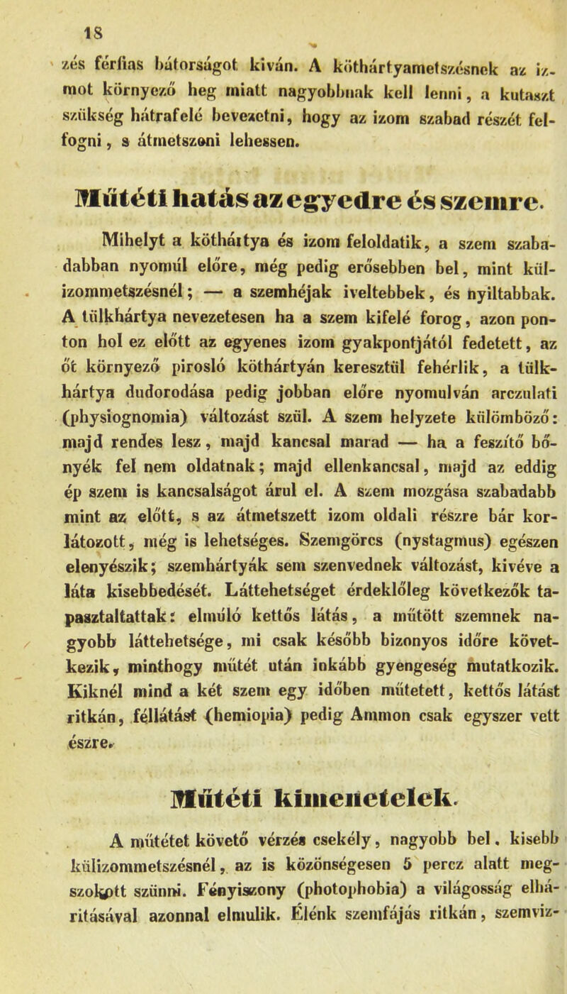 zes féríias hátorsúgot kíván. A köthártyamets/ótsnck az iz- mot környező heg miatt nagyobbnak kell lenni, a kntaszt szükség hátrafelé bevezetni, hogy az izom szabad részét fel- fogni , a átmetszoni lehessen. Műtéti hatás az eg’yedre és szemre. Mihelyt a kötháitya és izom feloldatik, a szem szaba- dabban nyomiíl előre, még pedig erősebben bel, mint kül- izommetszésnél; — a szemhéjak iveltebbek, és nyíltabbak. A lűlkhártya nevezetesen ha a szem kifelé forog, azon pon- ton hol ez előtt az egyenes izom gyakpontjától fedetett, az őt környező pirosló köthártyán keresztül fehérük, a tülk- hártya diidorodása pedig jobban előre nyomulván arczulati (physiognomia) változást szül. A szem helyzete külömböző: majd rendes lesz, majd kancsal marad — ha a feszítő bő- nyék fel nem oldatnak; majd ellenkancsal, majd az eddig ép szem is kancsalságot árul el. A szem mozgása szabadabb mint az előtt, s az átmetszett izom oldali részre bár kor- látozott, még is lehetséges. Szenigörcs (nystagmus) egészen elenyészik; szemhártyák sem szenvednek változást, kivéve a láta kisebbedését. Láttehetséget érdeklőleg következők ta- pasztaltattak: elmúló kettős látás, a inűtött szemnek na- gyobb láttehetsége, mi csak később bizonyos időre követ- kezik, minthogy műtét után inkább gyengeség mutatkozik. Kiknél mind a két szem egy időben műtetett, kettős látást ritkán, féllátást (hemiopia) pedig Ammon csak egyszer vett észre. HfűÉétí kiiiieiietclek. A műtétet követő vérzés csekély, nagyobb bel, kisebb küüzommetszésnél, az is közönségesen 5 perez alatt meg- szólott szünm. FényisKony (photopbobia) a világosság elbá- ritásával azonnal elmúlik. Élénk szemfájás ritkán, szemviz-