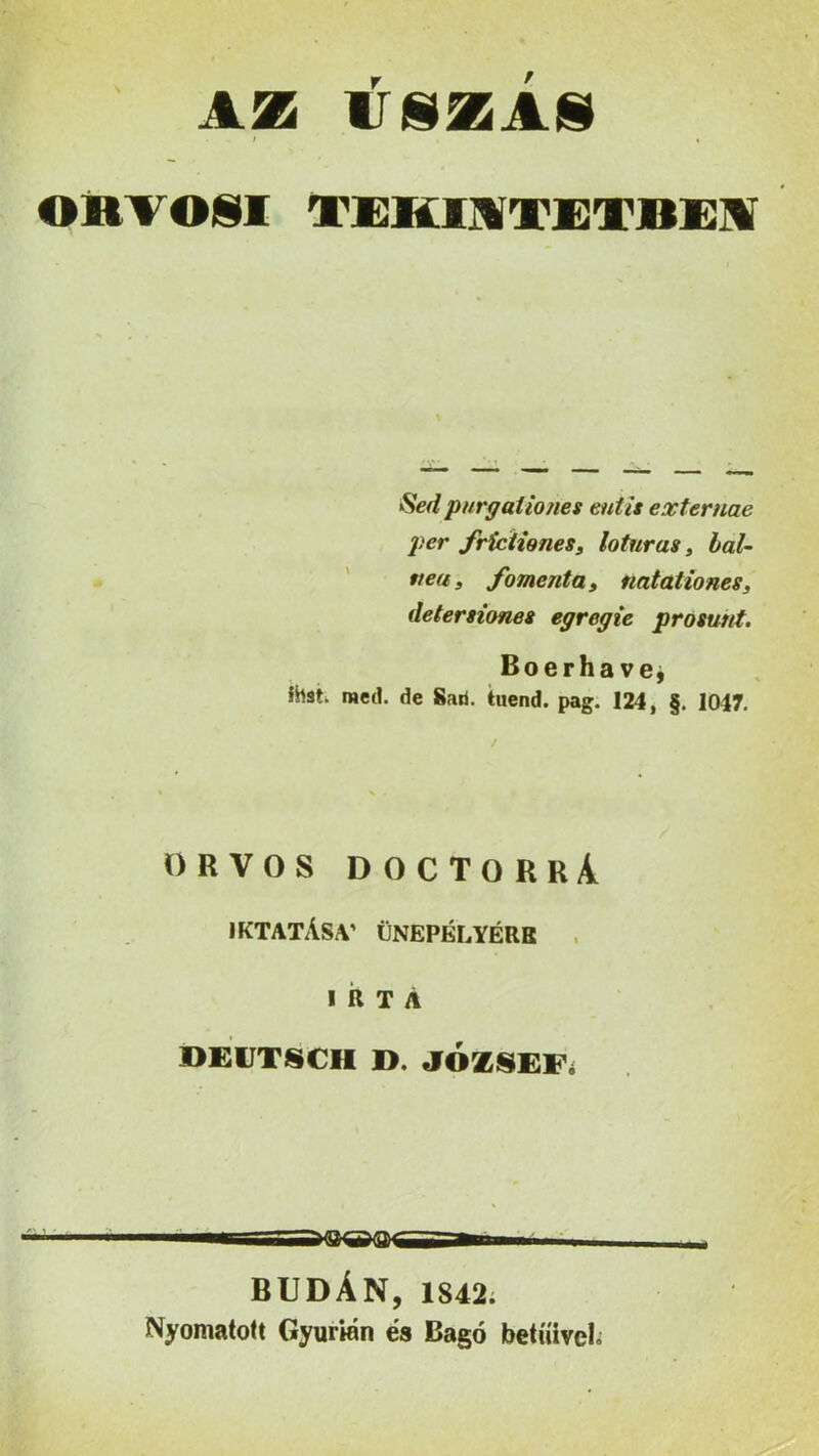 AZ IÍSZAS i « ORV OSI TEK1KTETBEI Sédpurgaíiones eutis externae per frictwnes, loturas, bal- ttea, fomcnta, natationes, detersiones egregie prosunt. Boerha ve* ihst. med. de Sári. tuend. pag. 124, §. 1047. ORVOS DOCTORRÁ IKTATÁSA’ ÜNEPÉLYÉRK IRTA DEÜTSCH D. JÓZSEF BUDÁN, 1842. Nyomatott Gyurién és Bagó betűivel.