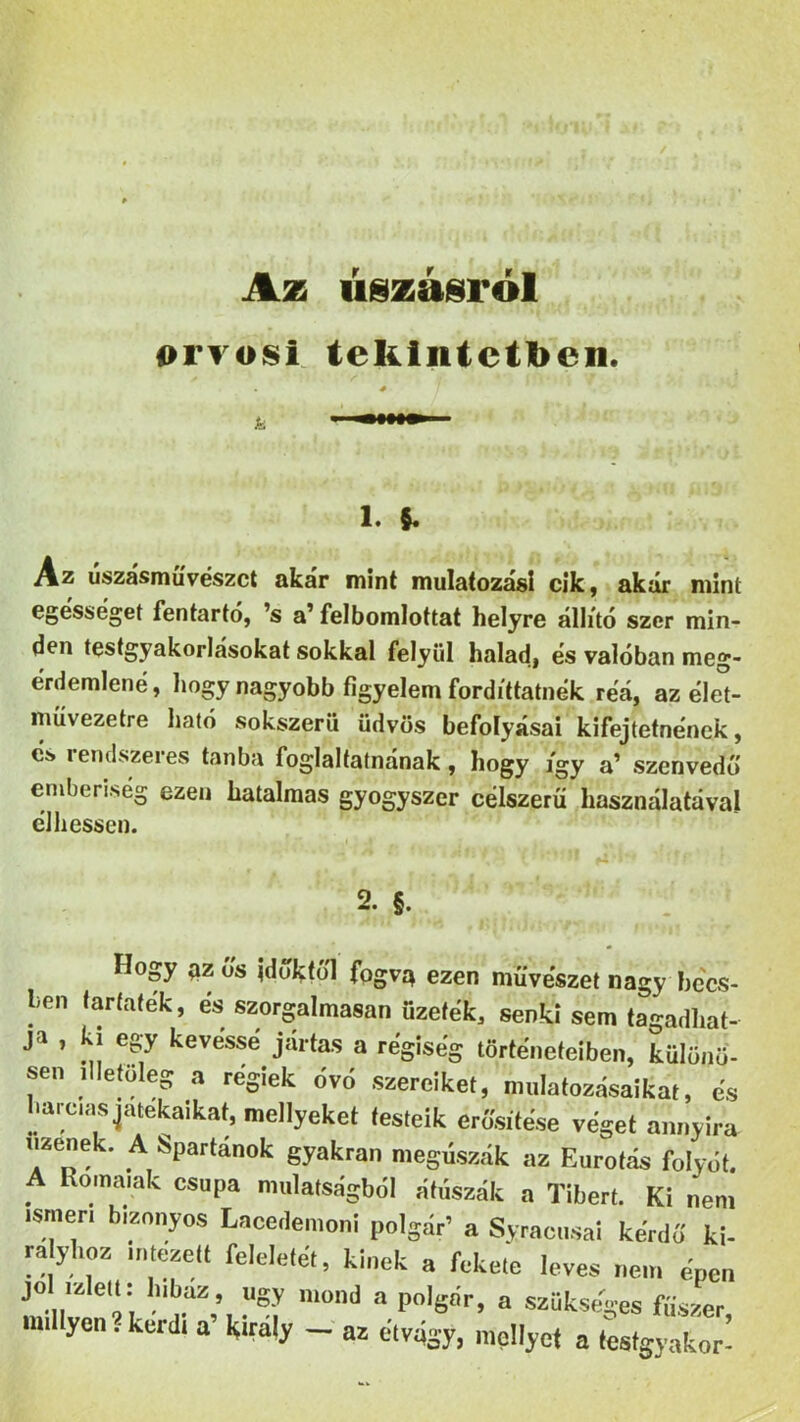 Az úszásról orvosi tekintetben. i. V Az úszásművészet akár mint mulatozás! cik, akár mint egésséget fentartó, ’s a’ felbomlottat helyre állító szer min- den testgyakorlásokat sokkal felyül haladj és valóban meg- érdemlené, hogy nagyobb figyelem fordittatnék reá, az élet- művezetre ható sokszerü üdvös befolyásai kifejtetnének, cs rendszeres tanba foglaltatnának, hogy így a’ szenvedő emberiség ezen hatalmas gyógyszer célszerű használatával élhessen. 2. §. Hogy qz us időktől fogva ezen művészet nagy becs- ien tarfaték, és szorgalmasan űzetek, senki sem tagadhat- ja , ki egy kévéssé jártas a régiség történeteiben, különö- sen illetőleg a régiek óvó szereiket, mulatozásaikat, és harcias játékaikat, mellyeket testeik erősítése véget annyira üzenek. A Spartánok gyakran megúszák az Eurotás folyót. A Romaiak csupa mulatságból átúszik a Tibert. Ki nem ismén bizonyos Lacedemoni polgár’ a Syracusai kérdő ki- rályhoz intézett feleletét, kinek a fekete leves nem épen J0„U et‘; h,b.aZ} ysy mond a polgár, a szükséges fűszer mii yen , kérdi a’ Király - az étvágy, mellyet a testgyakor-