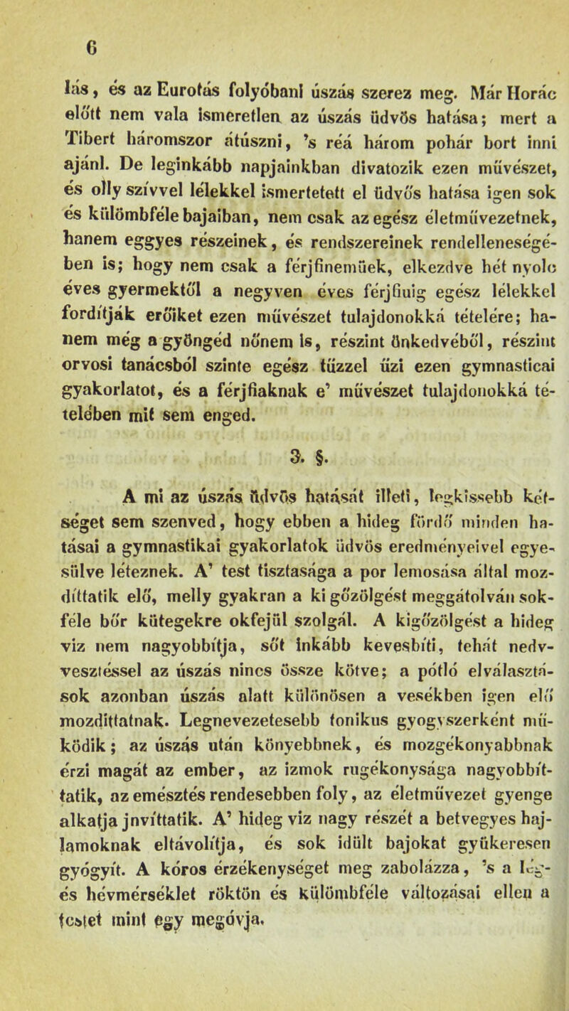 lás, és az Eurotás folyóban! úszás szerez meg. Már Horác előtt nem vala ismeretlen az úszás üdvös hatása; mert a Tibert háromszor átúszni, ’s reá három pohár bort inni ajánl. De leginkább napjainkban divatozik ezen művészet, és olly szívvel lélekkel ismertetett el üdvös hatása igen sok és külömbféle bajaiban, nem csak az egész életművezetnek, hanem eggyes részeinek, és rendszereinek rendelleneségé- ben is; hogy nem csak a férjfinemüek, elkezdve hét nyolc éves gyermektől a negyven éves férjfiuig egész lélekkel fordítják erőiket ezen művészet tulajdonokká tételére; ha- nem még a gyöngéd nőnem Is, részint önkedvéből, részint orvosi tanácsból szinte egész tűzzel űzi ezen gymnasticai gyakorlatot, és a férjfiáknak e’ művészet tulajdonokká té- telében mit sem enged. 3. §. A mi az úszás üdvös hatását illeti, legkissebb két- séget sem szenved, hogy ebben a hideg fürdő minden ha- tásai a gymnastikai gyakorlatok üdvös eredményeivel egye- sülve léteznek. A’ test tisztasága a por lemosása által moz- díttatik elő, melly gyakran a ki gőzölgést meggátolván sok- féle bőr kütegekre okfejül szolgál. A kigőzölgést a hideg víz nem nagyobbítja, sőt inkább kevesbíti, tehát nedv- vesztéssel az úszás nincs össze kötve; a pótló elválasztá- sok azonban úszás alatt különösen a vesékben igen elő mozdittatnak. Legnevezetesebb fonikus gyógyszerként mű- ködik ; az úszás után könyebbnek, és mozgékonyabbnak érzi magát az ember, az izmok rugékonysága nagvobbít- tatik, az emésztés rendesebben foly, az életművezet gyenge alkatja jnvíttatik. A’ hidegvíz nagy részét a betvegyes haj- lamoknak eltávolítja, és sok idült bajokat gyökeresen gyógyít. A kóros érzékenységet meg zabolázza, ’s a leg- es hévmérséklet röktön és külömbféle változásai ellen a festet mint egy megóvja.