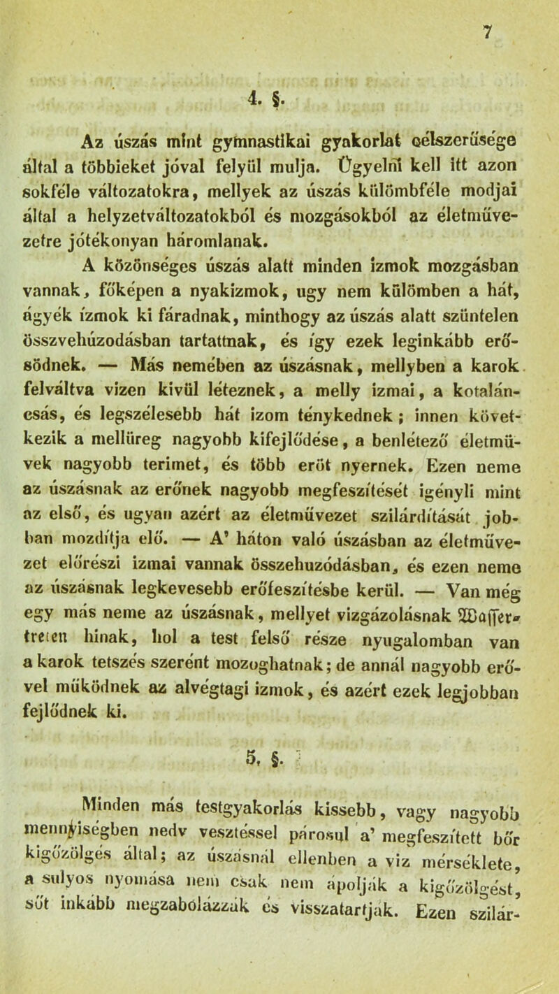 4. §. Az úszás mint gyínnastlkai gyakorlat célszerűsége által a többieket jóval felyiil múlja. Ügyelni kell itt azon sokféle változatokra, mellyek az úszás külömbféle módjai által a helyzetváltozatokból és mozgásokból az életműve- zetre jótékonyan háromlanak. A közönséges úszás alatt minden izmok mozgásban vannak, föképen a nyakizmok, úgy nem kulömben a hát, ágyék izmok ki fáradnak, minthogy az úszás alatt szüntelen összvehúzodásban tartattnak, és így ezek leginkább erő- södnek. — Más nemében az úszásnak, mellyben a karok felváltva vizen kívül léteznek, a melly izmai, a kotalán- csás, és legszélesebb hát izom ténykednek ; innen követ- kezik a mellüreg nagyobb kifejlődése, a benlétezö életmű- vek nagyobb térimét, és több erőt nyernek. Ezen neme az úszásnak az erűnek nagyobb megfeszítését igényli mint az első, és ugyan azért az életmüvezet szilárdítását job- ban mozdítja elő. — A’ háton való úszásban az életműve- zet elűrészi izmai vannak összehúzódásban, és ezen neme az úszásnak legkevesebb erőfeszítésbe kerül. — Van még egy más neme az úszásnak, mellyel vizgázolásnak 2Bűffet> trcten Innak, hol a test felső része nyugalomban van a karok tetszés szerént mozoghatnak; de annál nagyobb erű- vel működnek az alvégtagi izmok, és azért ezek legjobban fejlődnek ki. 5. §. } Minden más testgyakorlás kissebb, vagy nagyobb mennyiségben nedv vesztéssel párosul a’ megfeszített bőr kigőzölgés által; az úszásnál ellenben a viz mérséklete, a súlyos nyomása nem csak nem ápolják a kigőzölgést! sőt inkább megzabólázzák és visszatartjuk. Ezen szilár-