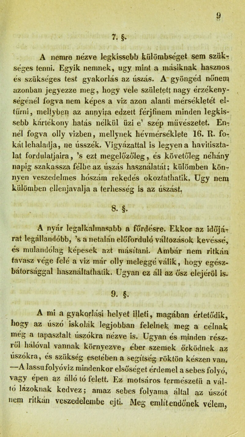 7. §. A nemre nézve legkisebb külömbséget sem szűk-? séges tenni. Egyik nemnek, úgy mint a másiknak hasznos és szükséges test gyakorlás az úszás. A gyöngéd nőnem azonban jegyezze meg, hogy vele született nagy érzékeny- ségénél fogva nem képes a viz azon alanti mérsékletét el- tűrni , meljyben az annyira edzett férjfinem minden legki- sebb kártékony hatás nélkül űzi e’ szép művészetet. En- nél fogva olly vizben, mellynek hévmérséklete 16. R. fo- kát lehaladja, ne ússzék. Vigyázattal is legyen a havitiszta- lat fordillatjaira, ’s ezt megelőzőleg, és követőleg néhány napig szakassza félbe az úszás használatát; külömben kön- nyen veszedelmes hószám rekedés okoztathatik. Úgy nem külömben ellenjavalja a terhesség is az úszást, 8. §. A nyár legalkalmasabb a fürdésre. Ekkor az időjá- rat legállandóbb, ’s a netalán előforduló változások kevéssé, és mulandólag képesek azt másítani. Ámbár nem ritkán tavasz vége felé a viz már olly meleggé válik, hogy egész- bátorsággal használtatható. Ugyan ez áll az ősz elejéről is. 9. §. A mi a gyakorlási helyet illeti, magában értetődik, hogy az úszó iskolák legjobban felelnek meg a célnak még a tapasztalt úszókra nézve is. Ugyan és minden rész- ről hálóval vannak környezve, éber szemek őrködnek az úszókra, és szükség esetében a segítség, röktön készen van. —A lassú folyóvíz mindenkor elsőséget érdemel a sebes folyó, va»y ^pen az álló tó felett. Ez motsáros természetű a vál- tó lázoknak kedvez; amaz sebes folyama által az úszót nem ritkán veszedelembe ejti. Meg említendőnek vélem,