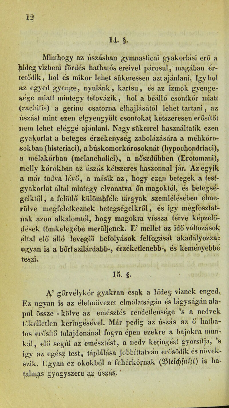 14. §. Minthogy az úszásban gymnaslicai gyakorlási erű a fsideg vizbeni fürdés hathatós ereivel párosul, magában ér- tetődik, hol és mikor lehet siikeressen azt ajánlani. így hol az egyed gyenge, nyúlánk, kartsu, és az izmok gyenge- sége miatt mintegy tétovázik, hol a beálló csontkor miatt (rachitis) a gerinc csatorna elhajlásától lehet tartani, az úszást mint ezen elgyengyült csontokai kétszeresen erősítőt nem lehet eléggé ajánlani. Nagy sükerrel használtatik ezen gyakorlat a beteges érzékenység zabolázására a méhkóro- sokban (histeriaci), abúskomorkórosoknát (hypochondriaci), a mélakórban (melancholici), a nőszdühben (Erotomani), melly kórokban az úszás kétszeres haszonnal jár. Az egyik a már tudva lévő, a másik az, hogy ezen betegek a test- gyakorlat által mintegy el vonatva őn magoktól, és betegsé- geiktől , a felötlő külömbféle tárgyak szemlélésében elme- rülve inegfeletkeznek betegségeikről, és igy megfosztat- nak azon alkalomtól, hogy magokra vissza térve képzelő- dések tömkelegébe merüljenek. E’ mellet az idő változások által elő álló levegői befolyások felfogását akadályozza: ugyan is a bőrt szilárdabb-, érzéketlenebb-, és keményebbé teszi. 15. §. A’ gőrvélykór gyakran cs$k a hideg viznek enged. Ez ugyan is az életművezet elmálatságán és lágyságán ala- pul össze - kötve az emésztés rendetlensége ’s a nedvek tőkélletlen keringésével. Már pedig az úszás az ő hatha- tos erősítő tulajdonánál fogva épen ezekre a bajokra mun- kál, elő segíti az emésztést, a nedv keringést gyorsítja, ’s így az egész test, táplálása jobbíttatván erősödik és növek- szik. Ugyan ez okokból a fehérkóvnak (23lci$Útd)t) r* ha- talmas gyógyszere a a úszás.'