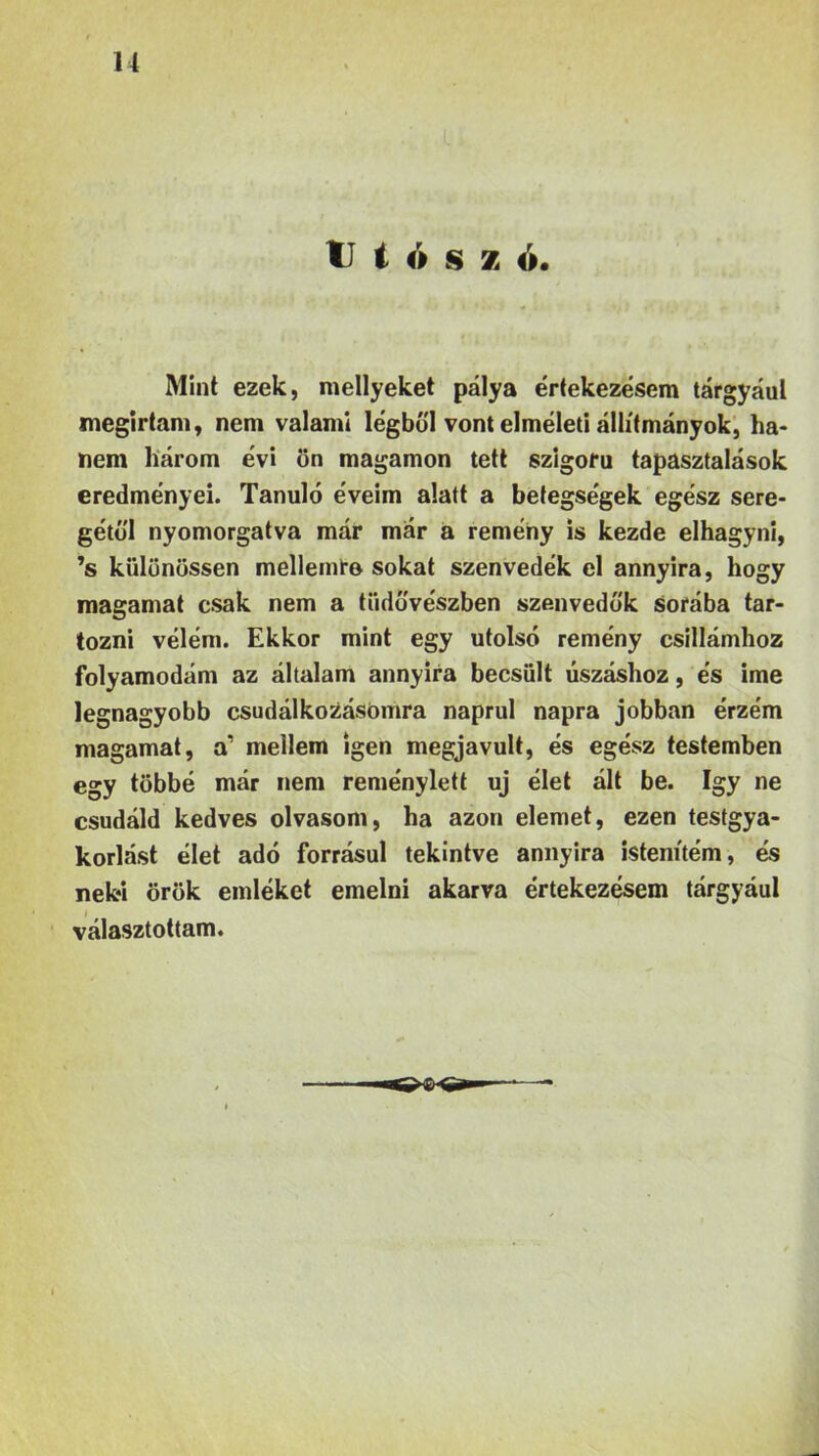 u ti t ó s z o. Mint ezek, mellyeket pálya értekezésem tárgyául megírtam, nem valami légből vont elméleti állítmányok, ha- nem három évi ön magamon tett szigorú tapasztalások eredményei. Tanuló éveim alatt a betegségek egész sere- gétől nyomorgatva már már a remény is kezde elhagyni, ’s kiilönössen mellemre sokat szenvedek el annyira, hogy magamat csak nem a tiidővészben szenvedők sorába tar- tozni vélem. Ekkor mint egy utolsó remény csillámhoz folyamodám az általam annyira becsült úszáshoz, és ime legnagyobb csudálkoZásómra naprul napra jobban érzem magamat, a’ mellem igen megjavult, és egész testemben egy többé már nem reménylett uj élet ált be. így ne csudáid kedves olvasom, ha azon elemet, ezen testgya- korlást élet adó forrásul tekintve annyira istenítém, és neki örök emléket emelni akarva értekezésem tárgyául i választottam.