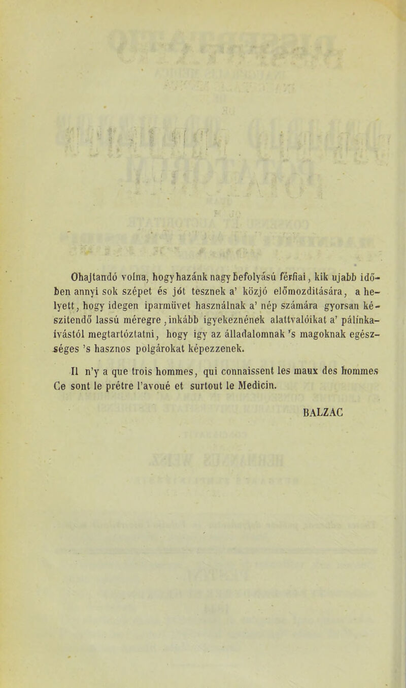 V Óhajtandó volna, hogy hazánk nagy befolyású férfiai, kik újabb idő- ben annyi sok szépet és jót tesznek a’ közjó előmozditására, ahe- lyett, hogy idegen ipamüvet használnak a’ nép számára gyorsan ké- szítendő' lassú méregre, inkább igyekeznének alattvalóikat a’ pálínka- ívástól megtartóztatni, hogy igy az álladalomnak ’s magoknak egész- séges ’s hasznos polgárokat képezzenek. II n’y a que trois hommes, qui connaissent les inaux des hommes Ce sont le prétre l’avoné et surtout le Medicin. BALZAC