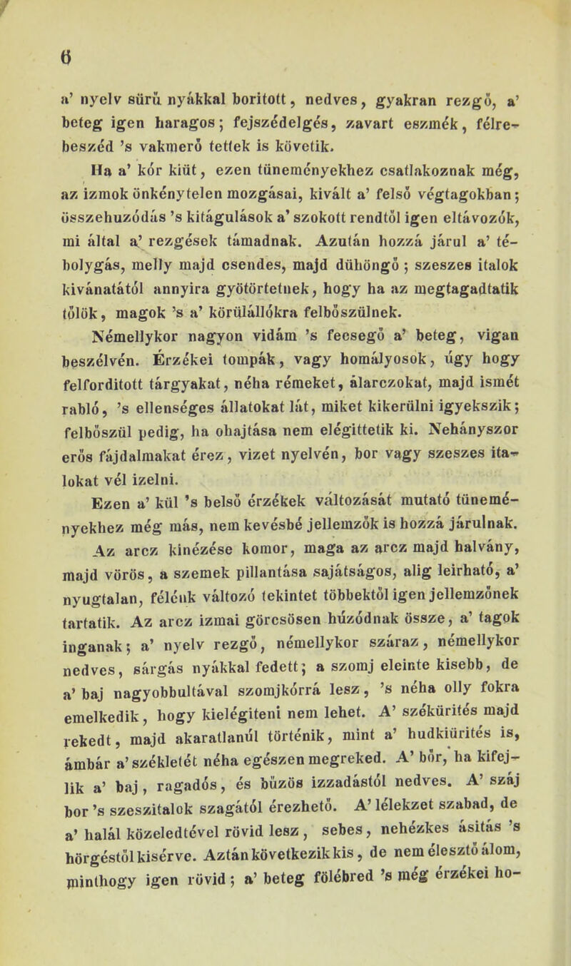 ö a’nyelv süm nyákkal borított, nedves, gyakran rezgő, a’ beteg igen haragos; fejszédelgés, zavart eszmék, félre-^ beszéd ’s vakmerő tettek is követik. Ha a’ kór kiüt, ezen tüneményekhez esatlakoznak még, az izmok önkénytelen mozgásai, kivált a’ felső végtagokban; összehúzódás ’s kitágulások a’ szokott rendtől igen eltávozók, mi által a’ rezgések támadnak. Azután hozzá járul a’ té- bolygás, melly majd csendes, majd dühöngő ; szeszes italok kivánatától annyira gyötörtetnek, hogy ha az megtagadtatik tülök, magok ’s a’ körülállókra felbőszülnek. Némellykor nagyon vidám ’s fecsegő a’ beteg, vígan beszélvén. Érzékei tompák, vagy homályosok, ügy hogy felforditott tárgyakat, néha rémeket, álarczokat, majd ismét rabló, ’s ellenséges állatokat lát, miket kikerülni igyekszik; felbőszül pedig, ha óhajtása nem elégittetik ki. Néhányszor erős fájdalmakat érez, vizet nyelvén, bor vagy szeszes ita** lókat vél Ízelni. Ezen a’ kül ’s belső érzékek változását mutató tünemé- nyekhez még más, nem kevésbé jellemzők is hozzá járulnak. Az arcz kinézése komor, maga az arcz majd halvány, majd vörös, a szemek pillantása sajátságos, alig leírható, a’ nyugtalan, félénk változó tekintet többektől igen jellemzőnek tartatik. Az arcz izmai görcsösen húzódnak össze, a’ tagok ingának; a’ nyelv rezgő, némellykor száraz, némellykor nedves, sárgás nyákkal fedett; a szomj eleinte kisebb, de a’ baj nagyobbultával szomjkórrá lesz, ’s néha olly fokra emelkedik, hogy kielégíteni nem lehet. A’ szókürités majd rekedt, majd akaratlanul történik, mint a’ hudkiürités is, ámbár a’székletét néha egészen megreked. A’ bőr, ha kifej- lik a’ baj , ragadós, és bűzös izzadastol nedves, A száj bor ’s szeszitalok szagától érezhető. A’ lélekzet szabad, de a’ halál közeledtével rövid lesz, sebes, nehézkes ásitás ’s hörgéstöl kisérve. Aztán következik kis, de nem élesztő alom, piinthogy igen rövid ; a’ beteg fölébred ’s meg érzékéi ho-