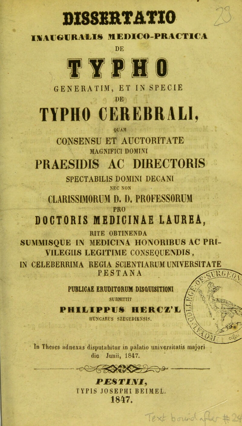M8SERTATI0 IlillieCRAUS MEDICO-PRACTIC’A DE f IVIi GENERATIM, ET IN SPÉCIÉ DE TYPHO CEREBRALl, Ql'AM CONSENSU ET AUCTORITATE MAGNIFICl DOKIM PRAESIDIS AC DIRECTORIS SPECTABILIS DOMINI DECAN1 NEC NON CLARISSIMORUM D. D. PROFESSORUM PRO DOCTORIS MEDICINÁÉ LAUREA, RITE OBTINENDA SUMMISQUE IN MEDICINA HONORIBUS AC PRl- VILEGIIS LEGITIMÉ CONSEQUENDIS, IN CELEBERRIMA REGIA SC1ENTIÁRUM UNIVERSITATE PESTANA PÜBLICAE ERUDITORUM DIsaüISITIONI SUBMITTIT fer/ tf. . Pi PHILIPPU8 HERCZ L HVNGARUS SZEGEDIENSIS. tn Theses adnexas dispuiabitur in palatio universitatis majori dió Junii, 1847. PJESTIM, TYPIS JOSEPHI BEIMEL. 1847.