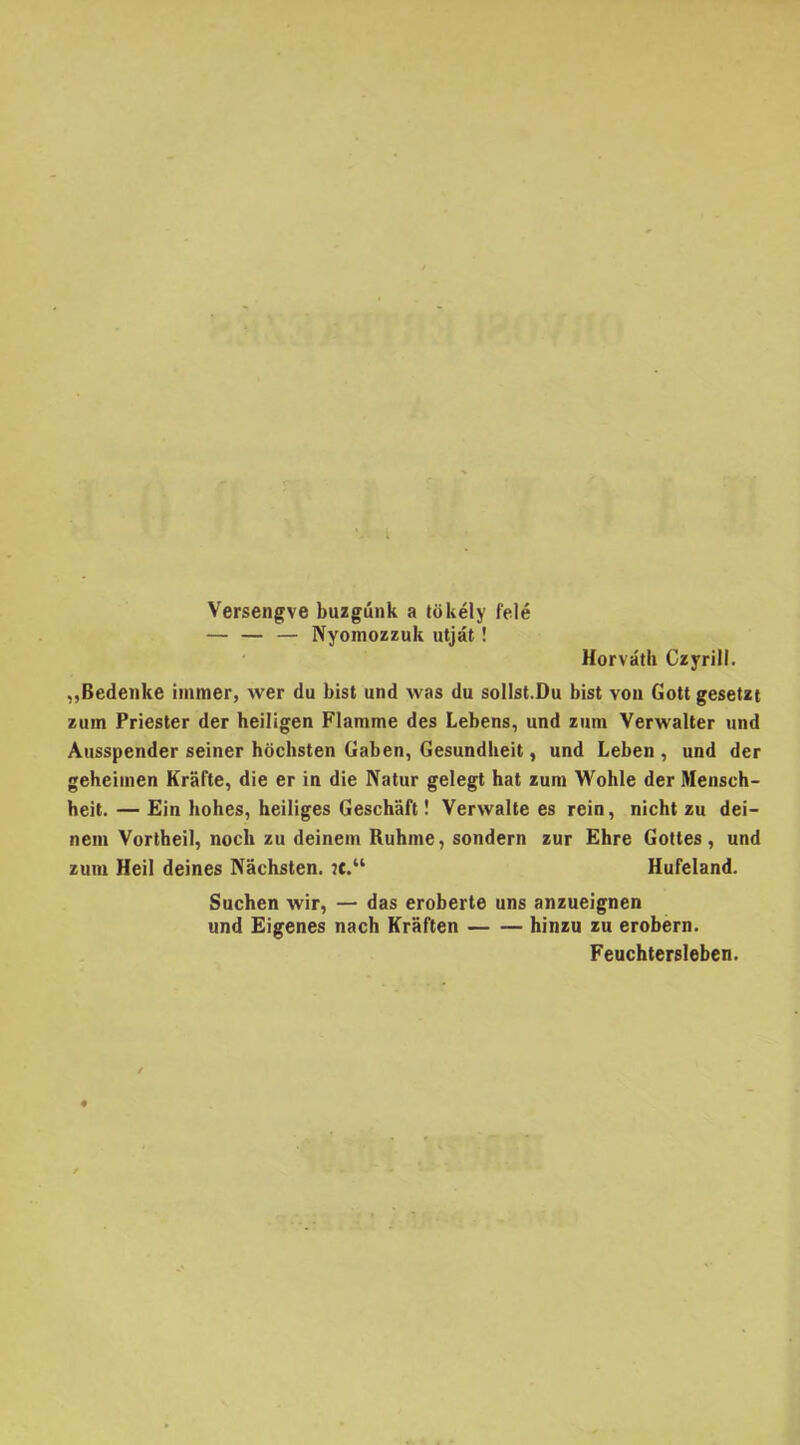 Versengve buzgúnk a tökély felé — — — Nyomozzuk útját ! Horváth Czyrill. „Bedenke immer, wer du bist und was du sollst.Du bist von Gott gesetzt zum Priester dér heiligen Flamme des Lebens, und zum Verwalter und Ausspender seiner höchsten Gaben, Gesundheit, und Leben , und dér geheimen Kráfte, die er in die Natúr gelegt hat zum Wohle dér Mensch- heit. — Ein hohes, heiliges Geschaft! Vervvalle es rein, nicht zu dei- nein Vortheil, nocli zu deinein Ruhme, sondern zűr Éhre Gottes, und zum Heil deines Náchsten. :t.“ Hufeland. Suchen wir, — das eroberte uns anzueignen und Eigenes nach Kraften hinzu zu erobern. Feuchtersleben.