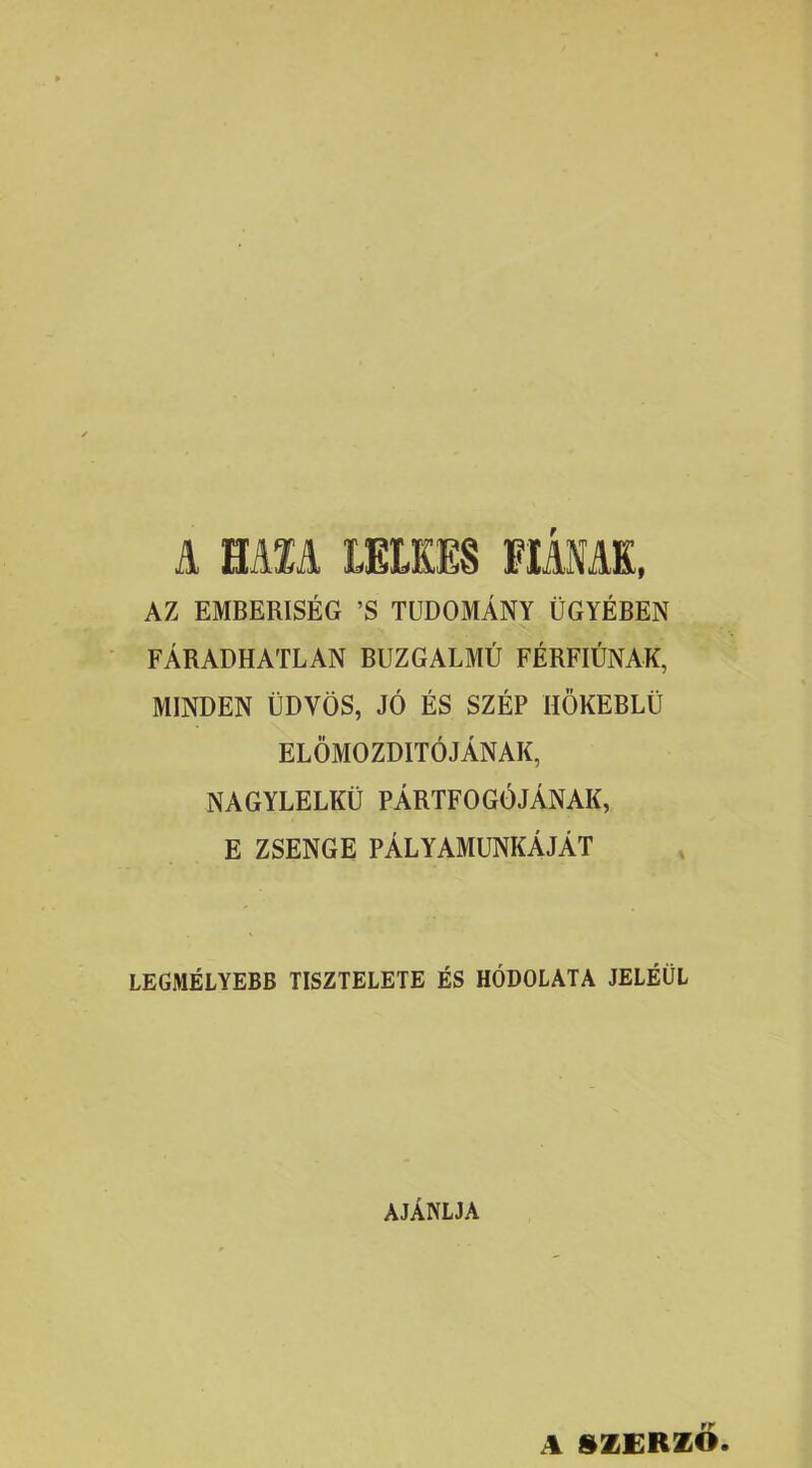 A HAM LELKES FIÁNAK, AZ EMBERISÉG ’S TUDOMÁNY ÜGYÉBEN FÁRADHATLAN BUZGALMÚ FÉRFIÚNAK, MINDEN ÜDVÖS, JÓ ÉS SZÉP HÖKEBLÜ ELŐMOZDÍTÓJÁNAK, NAGYLELKŰ PÁRTFOGÓJÁNAK, E ZSENGE PÁLYAMUNKÁJÁT LEGMÉLYEBB TISZTELETE ÉS HÓDOLATA JELÉÜL AJÁNLJA A SZERZŐ.