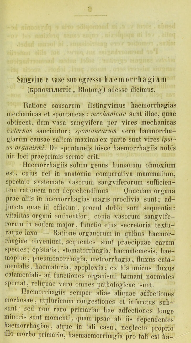 Sangvine e vase suo egresso !i a e m o rr h a g i a m (KpBOH3JiHTie, Blutung) adesse dicimus. Ratione causarum distingvimus haemorrhagias mechanicas et spontaneas: mechanicae sunt illae, quae oblinent, dum vasa sangvifera per vires mechanicas externas sauciantur; spontanearum vero haemorrha- giarum causae saltem maxima ex parte sunt vires ipsi- us organismi. De spontaneis hisce haemorrhagiis nobis hic loci praeprimis sermo erit. Haemorrhagiis solum genus humanum obnoxium est, cujus rei in anatomia comparativa mammalium, spectato systemate vasorum sangviferorum sufficien- tem rationem non deprehendimus. — Quaedam organa prae aliis in haemorrhagias magis proclivia sunt; ad- juncta quae id efficiunt, procul dubio sunt sequentia: vitalitas organi eminentior, copia vasorum sangvife- rorum in eodem major, functio ejus secretoria textu- raque laxa. — Ratione organorum in quibus haemor- rhagiae obveniunt; sequentes sunt praecipuae earum species: epistatis, stomatorrhagia, haematemesis, hae- moptoe, pneutnonorrhagia, metrorrhagia, fluxus cata- menialis, haematuria, apoplexia; ex his unicus fluxus cafamenialis ad functiones organismi Immani normales spectat, reliquae vero omnes pathologicae sunt. Haemorrhagiis semper aliae aliquae adfectiones morbosae, utplurimum congestiones et infarctus sub- sunt; sed non raro primariae hae adfectiones longe minoris sunt momenti , quam ipsae ab iis dependentes haemorrhagiae, atque in tali casu, neglecto proprio illo morbo primario, haemaemorrhagia pro tali est ha-