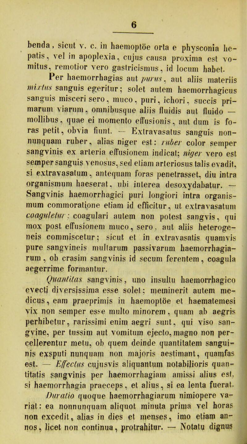 benda, sicut v. c. in haemoptoe orta g physconia he- patis, vel in apoplexia , cnjus causa proxima est vo- mitus, remotior vero gastricismus, id locum habet. Per haemorrhagias aut purus, aut aliis materiis mirius sanguis egeritur 5 solet autem haemorrhagicus sanguis misceri sero, muco, puri, ichori, succis pri- marum viarum, omnibusque aliis fluidis aut fluido — mollibus, quae ei momento effusionis, aut dum is fo- ras petit, obvia fiunt. — Exlravasatus sanguis non- nunquam ruber, alias niger est: ruber color semper sangvinis ex arteria effusionem indicat; niger vero est semper sanguis venosus, sed etiam arteriosus talis evadit, si extravasalum, antequam foras penetrasset, diu intra organismum haeserat, ubi interea desoxydabatur. — Sangvinis haemorrhagici puri longiori intra organis- mum commoratione etiam id efficitur, ut exlravasatum coaguletur; coagulari autem non potest sangvis, qui mox post effusionem muco, sero, aut aliis heteroge- neis commiscetur; sicut et in extravasatis quamvis pure sangvineis mullarum passivarum haeinorrhagia- rum, ob crasim sangvinis id secum ferentem, coagula aegerrime formantur. Quantitas sangvinis, uno insultu haemorrhagico evecti diversissima esse solet; meminerit autem me- dicus , eam praeprimis in haemoptoe et haematemesi vix non semper esse mullo minorem, quam ab aegris perhibetur, rarissimi enim aegri sunt, qui viso san- gvine, per tussim aut vomitum ejecto, magno non per- cellerentur metu, ob quem deinde quantitatem sangui- nis exsputi nunquam non majoris aestimant, quamfas est. — Effectus cujusvis aliquantum notabilioris quan- titatis sangvinis per haemorrhagiam amissi alius est, si haemorrhagia praeceps, et alius, si ea lenta fuerat. Duratio quoque haemorrhagiarum nimiopere va- riat: ea nonnunquam aliquot minuta prima vel horas non excedit, alias in dies et menses, imo etiam an- nos, licet non continua, protrahitur. — Notatu dignus