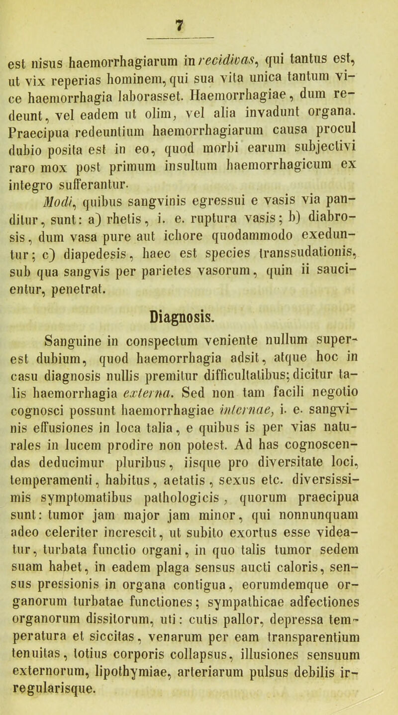 est nisus haemorrhagiarum in recidivas, qui tantus est, ut vix reperias hominem, qui sua vita unica tantum vi- ce haemorrhagia laborasset. Haemorrhagiae, dum re- deunt, vel eadem ut olim, vel alia invadunt organa. Praecipua redeuntium haemorrhagiarum causa procul dubio posita est in eo, quod morbi earum subjectivi raro mox post primum insultum haemorrhagicum ex integro sufferantur. Modi, quibus saugvinis egressui e vasis via pan- ditur, sunt: a) rhetis, i. e. ruptura vasis; b) diabro- sis, dum vasa pure aut ichore quodammodo exedun- tur; c) diapedesis, haec est species transsudationis, sub qua sangvis per parietes vasorum, quin ii sauci- entur, penetrat. Diagnosis. Sanguine in conspectum veniente nullum super- est dubium, quod haemorrhagia adsit, atque hoc in casu diagnosis nullis premitur difficultatibus; dicitur ta- lis haemorrhagia externa. Sed non tam facili negotio cognosci possunt haemorrhagiae internae, i. e- sangvi- nis effusiones in loca talia, e quibus is per vias natu- rales in lucem prodire non potest. Ad has cognoscen- das deducimur pluribus, iisque pro diversitate loci, temperamenti, habitus, aetatis, sexus etc. diversissi- mis symptomatibus pathologicis; quorum praecipua sunt: tumor jam major jam minor, qui nonnunquam adeo celeriter increscit, ut subito exortus esse videa- tur, turbata functio organi, in quo talis tumor sedem suam habet, in eadem plaga sensus aucti caloris, sen- sus pressionis in organa contigua, eorumdemque or- ganorum turbatae functiones; sympathicae adfectiones organorum dissitorum, uti: cutis pallor, depressa tem- peratura et siccitas, venarum per eam transparentium tenuitas, totius corporis collapsus, illusiones sensuum externorum, lipothymiae, arteriarum pulsus debilis ir- regularisque.