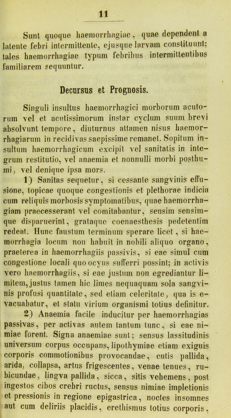 Sunt quoque haemorrhagiae, quae dependent a latente febri intermittente, ejusque larvam constituunt: tales haemorrhagiae typum febribus intermittentibus familiarem sequuntur. Decursus et Prognosis. Singuli insultus haemorrhagici morborum acuto- rum vel et acutissimorum instar cyclum suum brevi absolvunt tempore, diuturnus attamen nisus liaemor- rhagiarum in recidivas saepissime remanet. Sopitum in- sultum haemorrhagicum excipit vel sanitatis in inte- grum restitutio, vel anaemia et nonnulli morbi posthu- mi, vel denique ipsa mors. 1) Sanitas sequetur, si cessante sangvinis effu- sione, topicae quoque congestionis et plethorae indicia cum reliquis morbosis symptomatibus, quae haemorrha- giam praecesserant vel comitabantur, sensim sensim- que disparuerint, grataque coenaesthesis pedetentim redeat. Hunc faustum terminum sperare licet , si hae- morrhagia locum non habuit in nobili aliquo organo, praeterea in haemorrhagiis passivis, si eae simul cum congestione locali quoocyus sufferri possint; in activis vero haemorrhagiis, si eae justum non egrediantur li- mitem, justus tamen hic limes nequaquam sola sangvi- nis profusi quantitate, sed etiam celeritate, qua is e- vacuabatur, et statu virium organismi totius definitur. 2.) Anaemia facile inducitur per haemorrhagias passivas, per activas autem tantum tunc, si eae ni- miae forent. Signa anaemiae sunt; sensus lassitudinis universum corpus occupans, lipothymiae etiam exiguis corporis commotionibus provocandae, cutis pallida, arida, collapsa, artus frigescentes, venae tenues, ru- bicundae, lingva pallida, sicca, sitis vehemens , post ingestos cihos crebri ructus, sensus nimiae impletionis et pressionis in regione epigastrica, noctes insomnes aut cum deliriis placidis, erethismus totius corporis,