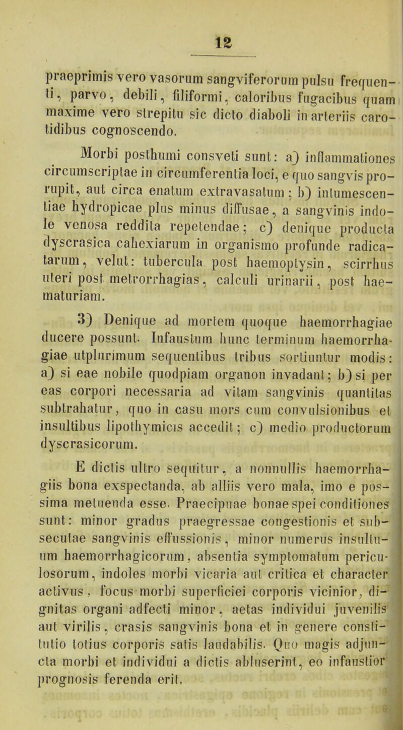 praeprimis vero vasorum sangviferorum pulsu frequen- li, parvo, debili, filiformi, caloribus fugacibus quam maxime vero strepitu sic dicto diaboli iu arteriis caro- tidibus cognoscendo. Morbi posthumi consveti sunt: a) inflammationes circumscriptae in circumferentia loci, e quo sangvis pro- rupit, aut circa enatum extravasatum; b) intumescen- liae hydropicae plus minus diffusae, a sangvinis indo- le venosa reddita repetendae; c) denique producta dyscrasica cahexiarum in organismo profunde radica- tarum, velut: tubercula post haemoplysin, scirrlms uteri post metrorrhagias, calculi urinarii, post hae- maturiam. 3) Denique ad mortem quoque haemorrhagiae ducere possunt- Infaustum hunc terminum haemorrha- giae utplurimum sequentibus tribus sortiuntur modis: a) si eae nobile quodpiam organon invadant; b) si per eas corpori necessaria ad vitam sangvinis quantitas subtrahatur, quo in casu mors cum convulsionibus et insultibus lipothymicis accedit ; c) medio productorum dyscrasicorum. E dictis ultro sequitur, a nonnullis haemorrha- giis bona exspectanda, ab alliis vero mala, imo e pos- sima metuenda esse. Praecipuae bonae spei conditiones sunt: minor gradus praegressae congestionis et sub- secutae sangvinis effussionis, minor numerus insultu- um haemorrhagicorum, absentia symptomatum pericu- losorum, indoles morbi vicaria aut critica et character activus, focus morbi superficiei corporis vicinior, di- gnitas organi adfecti minor, aetas individui juvenilis aut virilis, erasis sangvinis bona et in genere consti- tutio lotius corporis satis laudabilis. Quo magis adjun- cta morbi et individui a dictis abluserint, eo infaustior prognosis ferenda erit.