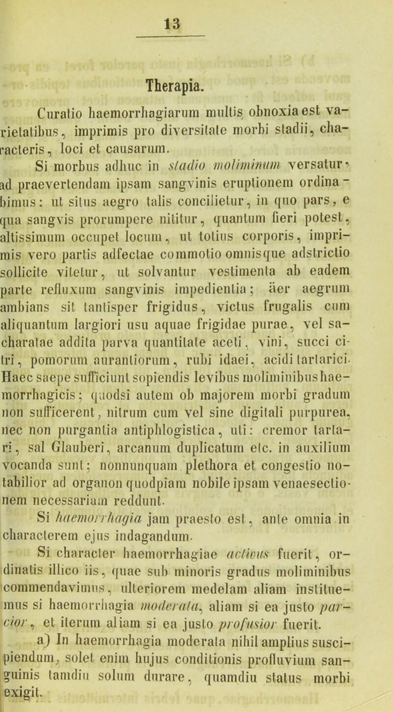 Therapia. Curatio haemorrhagiarum multis obnoxia est va- rietatibus, imprimis pro diversitate morbi stadii, cha- racteris, loci et causarum. Si morbus adhuc in stadio moliminum versaturi ad praevertendam ipsam sangvinis eruptionem ordina- bimus: ut silus aegro talis concilietur, in quo pars, e qua sangvis prorumpere nititur, quantum fieri potest, altissimum occupet locum, ut totius corporis, impri- mis vero partis adfeclae commotio omnisque adstrictio sollicite vitetur, ut solvantur vestimenta ab eadem parte refluxum sangvinis impedientia; aer aegrum ambians sit tantisper frigidus, victus frugalis cum aliquantum largiori usu aquae frigidae purae, vel sa- charalae addita parva quantitate aceti, vini, succi ci- tri, pomorum auranliorum, rubi idaei, aciditarlarici- Haec saepe sufficiunt sopiendis levibus moliminibus hae- morrhagicis; quodsi autem ob majorem morbi gradum non sufficerent, nitrum cum vel sine digitali purpurea, nec non purgantia antiphlogislica, uti: cremor tarla- ri, sal Glauberi, arcanum duplicatum elc. in auxilium vocanda sunt; nonnunquam plethora et congestio no- tabilior ad organon quodpiam nobile ipsam venaeseclio- nem necessariam reddunt- Si haemorrhagia jam praesto est, ante omnia in characterem ejus indagandum. Si character haemorrhagiae actious fuerit, or- dinalis illico iis, quae sub minoris gradus moliminibus commendavimus, ulteriorem medelam aliam institue- mus si haemorrhagia moderata, aliam si ea justo par- cior, et iterum aliam si ea justo profusior fuerit. a) In haemorrhagia moderata nihil amplius susci- piendum, solet enim hujus conditionis profluvium san- guinis tamdiu solum durare, quamdiu status morbi exigit.