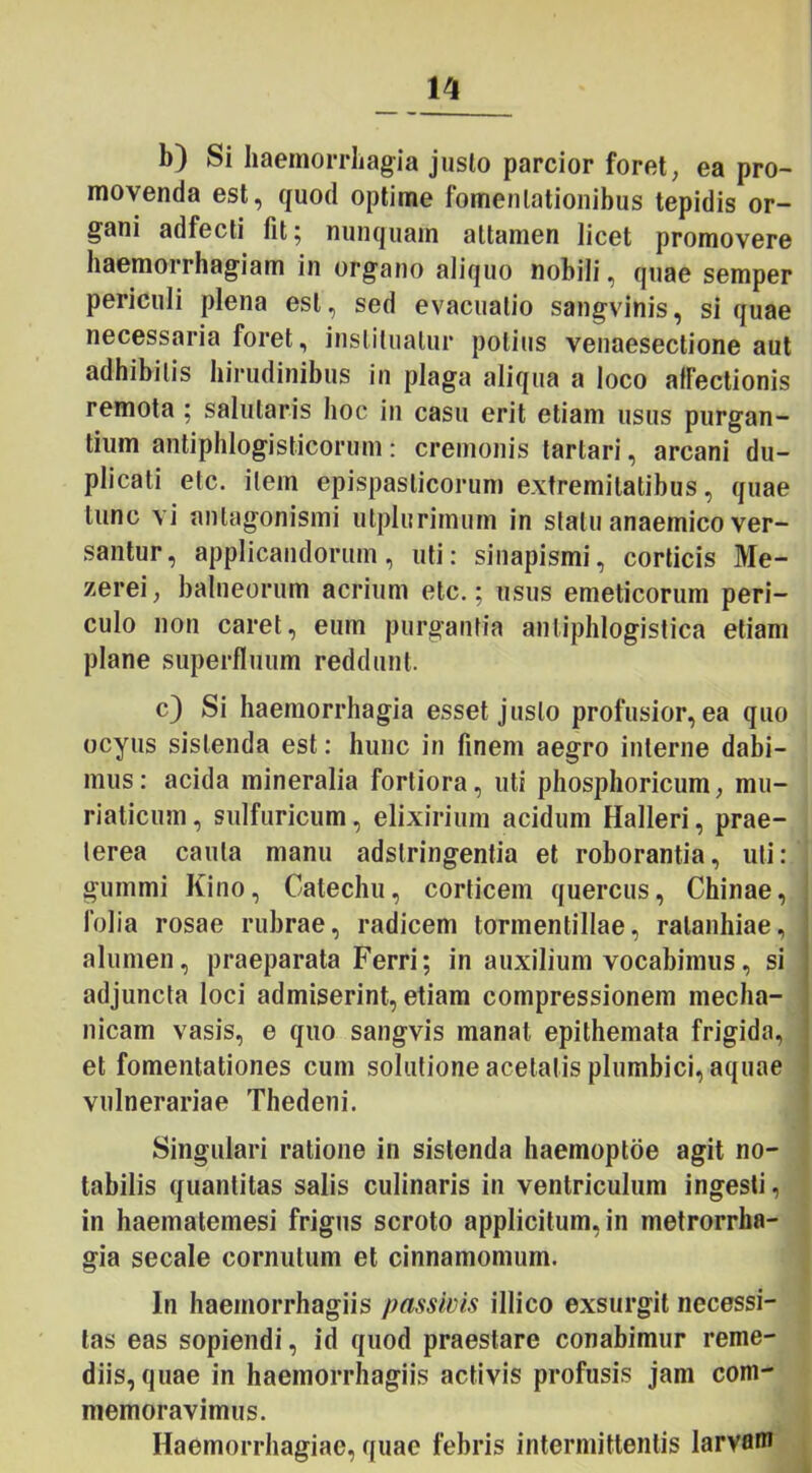 b) Si haemorrhagia justo parcior foret, ea pro- movenda est, quod optime fomentationibus tepidis or- gani adfecti fit 5 nunquam attamen licet promovere haemorrhagiam in organo aliquo nobili, quae semper periculi plena est, sed evacuatio sangvinis, si quae necessaria foret, instituatur potius venaesectione aut adhibitis hirudinibus in plaga aliqua a loco affectionis remota ; salutaris hoc in casu erit etiam usus purgan- tium antiphlogisticorum: cremonis tartari, arcani du- plicati etc. item epispasticorum extremitatibus, quae tunc vi antagonismi utplurimum in statu anaemico ver- santur, applicandorum, uti: sinapismi, corticis Me- zerei, balneorum acrium etc.; usus emeticorum peri- culo non caret, eum purgantia antiphlogistica etiam plane superfluum reddunt. c) Si haemorrhagia esset justo profusior, ea quo ocyus sistenda est: hunc in finem aegro interne dabi- mus: acida mineralia fortiora, uti phosphoricum, mu- riaticum, sulfuricum, elixirium acidum Halleri, prae- terea cauta manu adslringentia et roborantia, uti: gummi Kino, Calechu, corticem quercus, Chinae, folia rosae rubrae, radicem tormentillae, ralanhiae, alumen, praeparata Ferri; in auxilium vocabimus, si adjuncta loci admiserint, etiam compressionem mecha- nicam vasis, e quo sangvis manat epithemata frigida, et fomentationes cum solutione acetalis plumbici, aquae vulnerariae Thedeni. Singulari ratione in sistenda haemoptoe agit no- tabilis quantitas salis culinaris in ventriculum ingesti, in haematemesi frigus scroto applicitum, in metrorrha- gia secale cornutum et cinnamomum. In haernorrhagiis passivis illico exsurgit necessi- tas eas sopiendi, id quod praestare conabimur reme- diis, quae in haernorrhagiis activis profusis jam com- memoravimus. Haemorrhagiae, quae febris intermittentis larvam