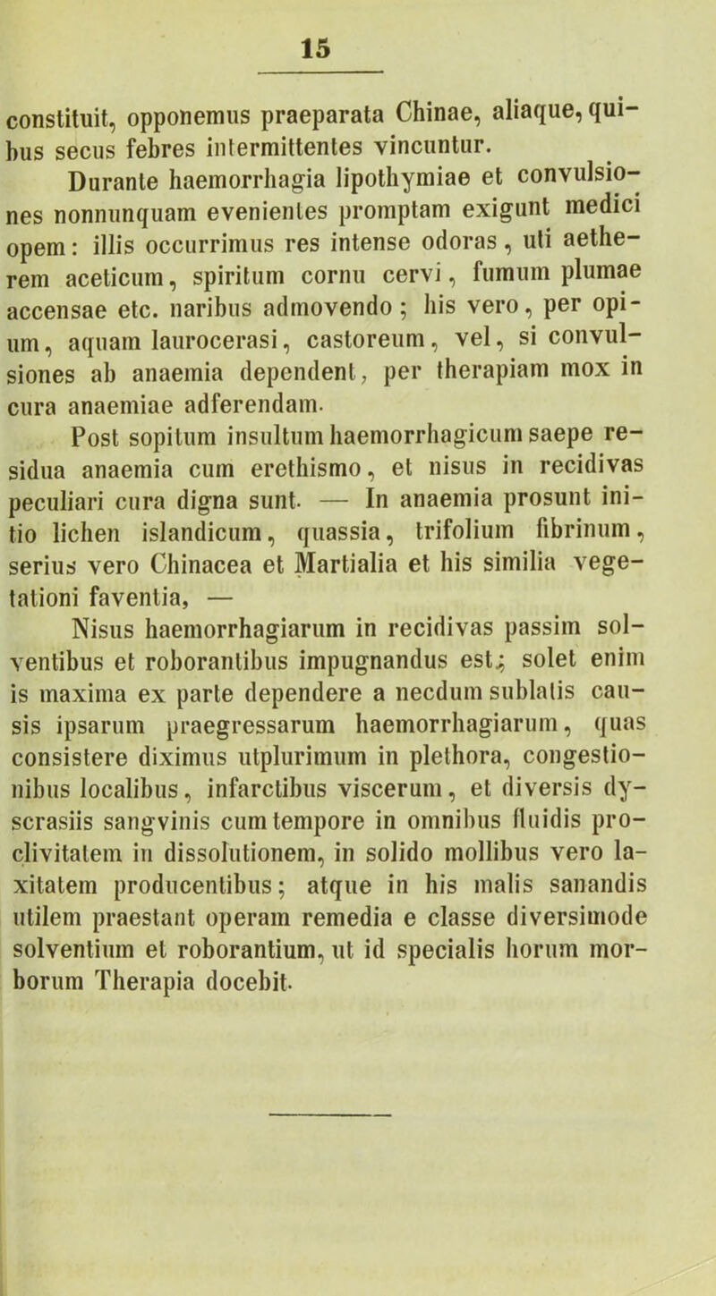 constituit, opponemus praeparata Chinae, aliaque, qui- bus secus febres intermittentes vincuntur. Durante haemorrhagia lipothvmiae et convulsio- nes nonnunquam evenientes promptam exigunt meaici opem: illis occurrimus res intense odoras, uti aethe- rem aceticum, spiritum cornu cervi, fumum plumae accensae etc. naribus admovendo; his vero, per opi- um, aquam laurocerasi, castoreum, vel, si convul- siones ab anaemia dependent, per therapiam mox in cura anaemiae adferendam. Post sopitum insultum haemorrhagicum saepe re- sidua anaemia cum erethismo, et nisus in recidivas peculiari cura digna sunt- — In anaemia prosunt ini- tio lichen islandicum, quassia, trifolium fibrinum, serius vero Chinacea et Martialia et his similia vege- tationi faventia, — Nisus haemorrhagiarum in recidivas passim sol- ventibus et roborantibus impugnandus est,; solet enim is maxima ex parte dependere a necdum sublatis cau- sis ipsarum praegressarum haemorrhagiarum, quas consistere diximus utplurimum in plelhora, congestio- nibus localibus, infarctibus viscerum, et diversis dy- scrasiis sangvinis cum tempore in omnibus fluidis pro- clivitatem in dissolutionem, in solido mollibus vero la- xitatem producentibus; atque in his malis sanandis utilem praestant operam remedia e classe diversimode solventium et roborantium, ut id specialis horum mor- borum Therapia docebit-