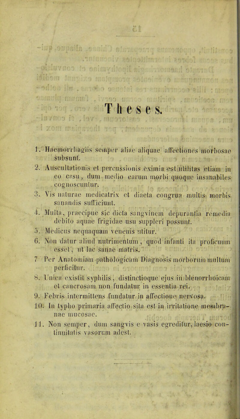 Theses. 1. Haemonliaoiis semper aliae aliquae affectiones morbosae subsunt. 2. Auscultationis et percussionis eximia -est utilitas etiam in eo casu, dum medio earum morbi quoque insanabiles cognoscuntur. 3. Vis naturae medicatrix et diaeta congrua multis morbis sanandis sufficiunt. 4. Multa, praecipue sic dicta sangviriem depurantia remedia debito aquae frigidae usu suppleri possunt. b. Medicus nequaquam venenis utitur. 0. Non datur aliud nutrimentum, quod infanti ita proficuum esset , ut lac sanae matris. 7 Per Anatomiam pathologicam Diagnosis morborum multum perficitur. 8. Unica exislit syphilis , distinctioque ejus in blenorrhoicam et cancrosam non fundatur in essentia rei. 9. Febris intermittens fundatur in affectione nervosa. 10. In typho primaria affectio sila est in irritatione membra- nae mucosae. 3 • J * . *... * »• . i ■ 11. Non semper, dum sangvis e vasis egreditur,laesio con- tinuitatis vasorum adest.