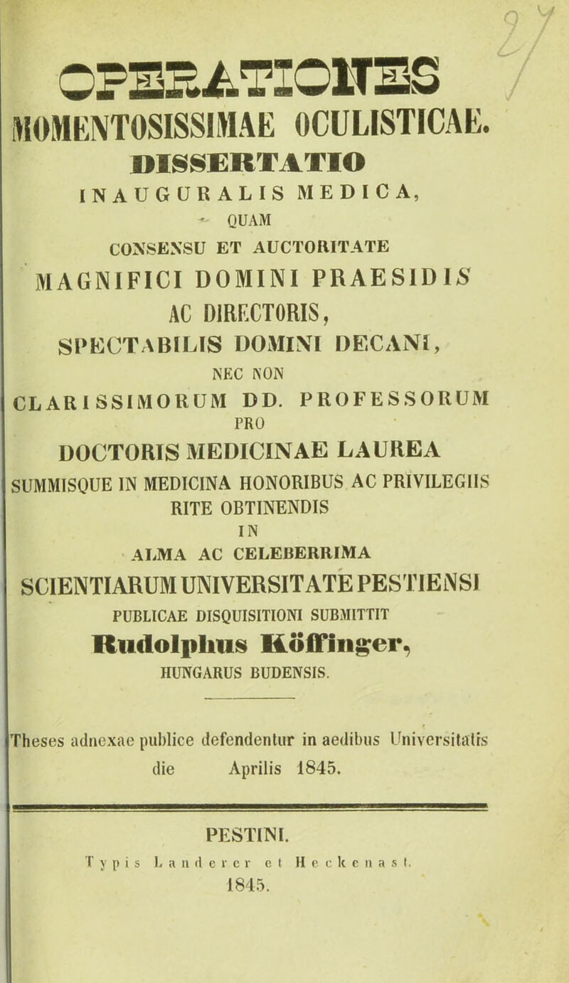 9 OPBHiiTIOlTBS iMOMKIVTOSISSIMAE OCULISTICAE. DISSERTATIO INAUGCRALIS MEDICA, ' QUAM CONSENSU ET AUCTORITATE MAGNIFICI DOMINI PRAES1D15 AC DIRFXTORIS, SPECTABILIS DOMINI DECANI, NEC NON CLARISSIMORUM DD. PROFESSORUM PRO DOCTORIS MEDICINAE LAUREA SUMMISQUE IN MEDICINA HONORIBUS AC PRIVILEGIIS RITE OBTINENDIS IN AliMA AC CELEBERRIMA SCIENTIARUM UNIVERSITATE PESTIENSI PUBLICAE DISQUISITIONI SUBMITTIT Rudolplius Koifin^er^ HUNGARUS BUDENSIS. Theses adnexae publice defendentur in aedibus Universitatis die Aprilis 1845. PESTUNI. Typis L a ii d c r c r et M e c k c ii a s I. 1845.