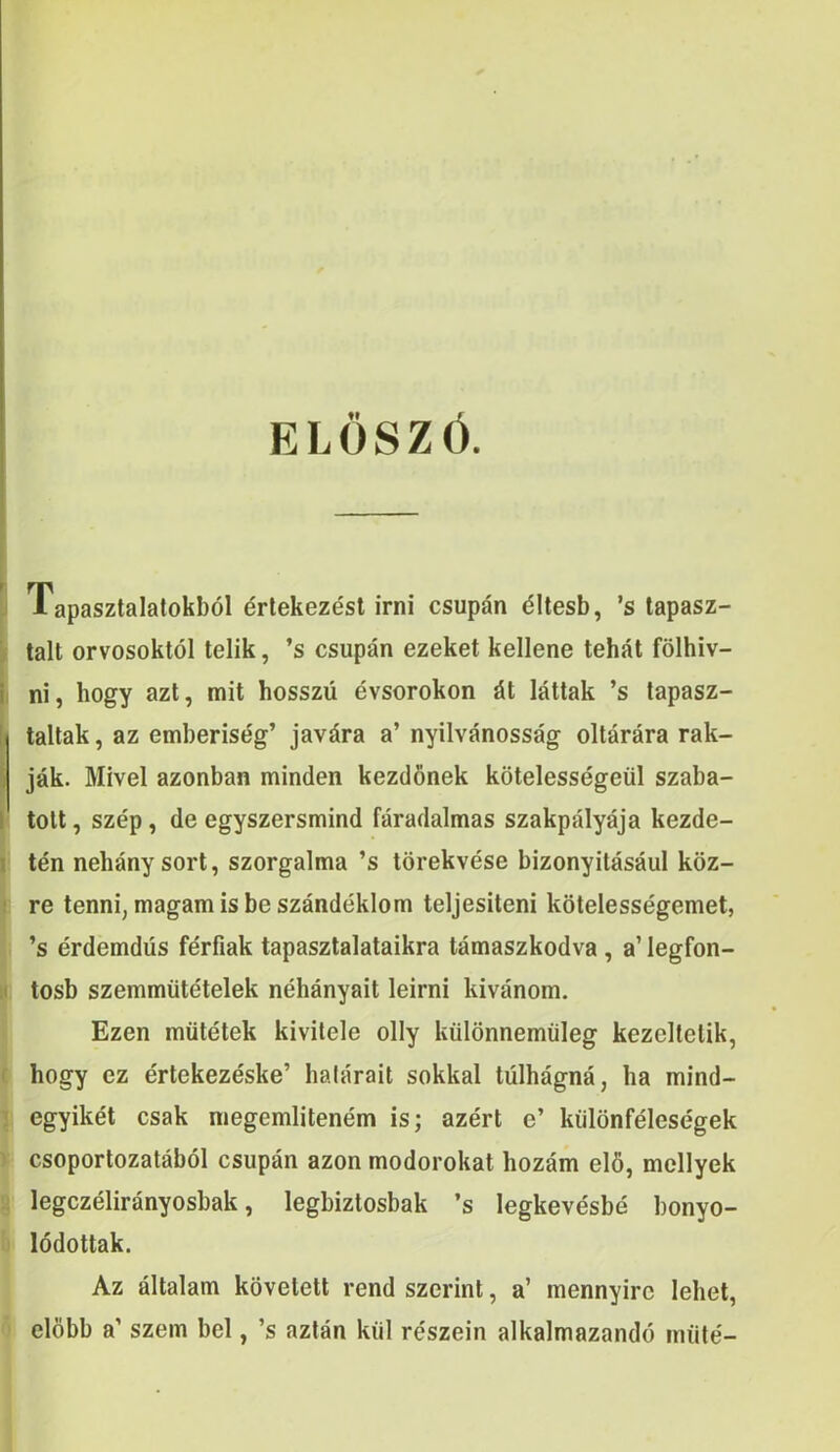 ELOSZO. I Tapasztalatokbol drlekezest irni csupan dltesb, ’s tapasz- ^ talt orvosoktol telik, ’s csupan ezeket kellene tehat folhiv- i ni, hogy azt, mit hosszii evsorokon dt lattak ’s lapasz- \i taltak, az emberiseg’ javdra a’ nyilvanossag oltarara rak- i jak. Mivel azonban minden kezdfinek kotelessegeiil szaba- I tolt, szep, de egyszersmind faradalmas szakpalyaja kezde- I ten nehany sort, szorgaltna ’s tdrekvese bizonyitasaul koz- I re tenni, magam is beszandeklom teljesiteni kdlelessegemet, ’s erdemdiis ferfiak tapasztalataikra tamaszkodva , a’ legfon- II tosb szemmiitetelek nehanyait leirni kivanom, Ezen miitetek kivitele olly kiilonnemiileg kezeltelik, hogy ez ertekezeske’ halarait sokkal tuihagna, ha mind- egyiket csak niegemlitenem is; azert e’ kiildnfelesegek csoportozatabol csupan azon modorokat hozam el6, mcllyek legczeliranyosbak, legbizlosbak ’s legkevesbe bonyo- Iddottak. Az altalam kovelett rend szerint, a’ mennyire lehet, elobb a’ szem bel, ’s azlan kiil reszein alkalmazando iniite'-