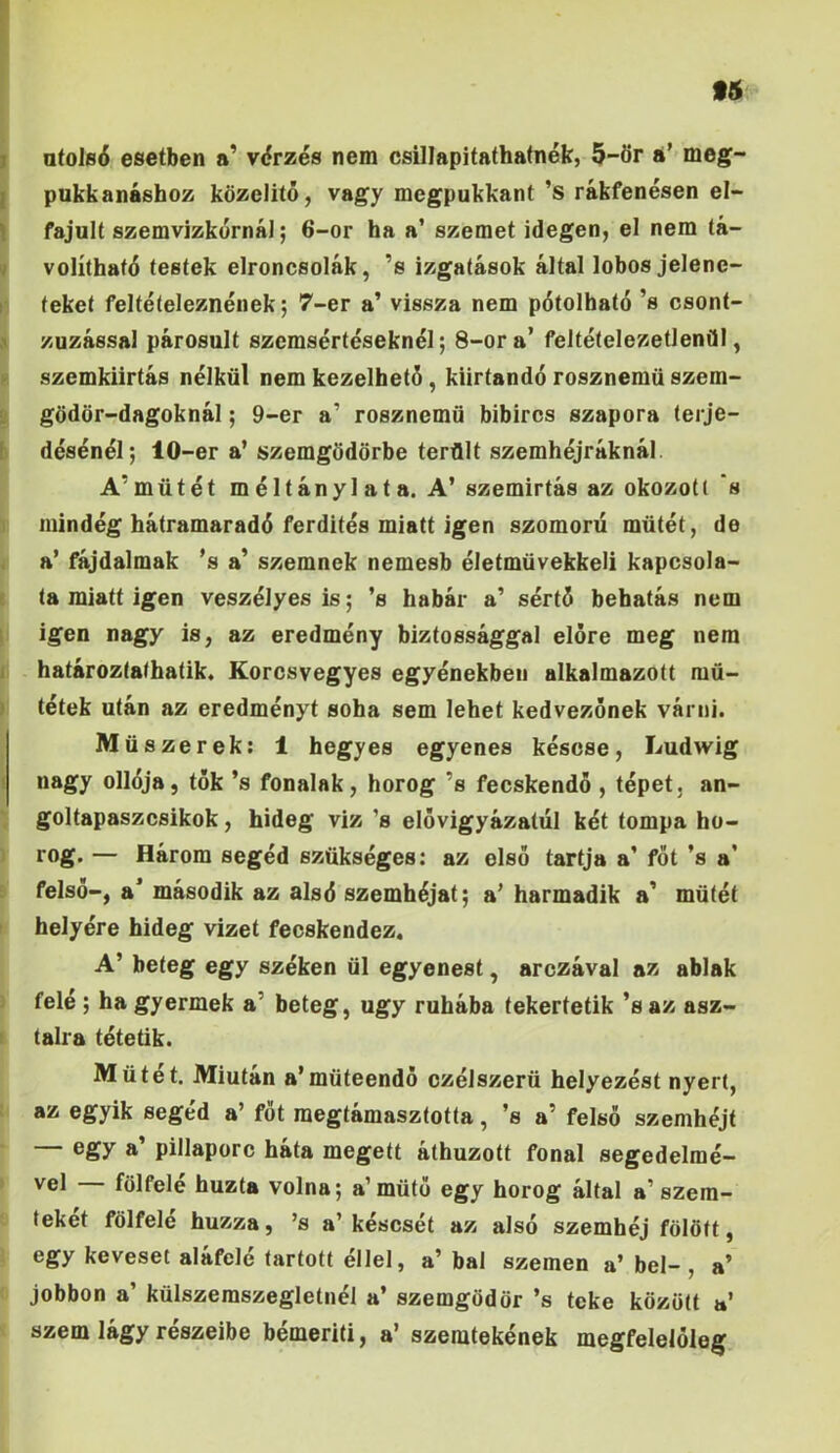 f5 atols6 esetben a’ v<?rzes nem csillapitathatnek, 5-6r a’ meg- pukkanashoz kozelito, vagy mcgpukkant ’s rakfenesen el- fajult szemvizkornaJ; 6-or ha a’ szemet idegen, el nem ta- volithafd (estek elroncsolak, ’s izgatasok altal lobos jelene- feket felteleleznenek; 7-er a’ vissza nem pdtolbato ’s csont- zuzassal parosult szemserteseknei; 8-ora’ feltetelezetlenfll, szemkiirtas nelkiil nem kezelhet5, kiirtando rosznemiiszem- gdddr-dagoknal; 9-er a’ rosznemii bibircs szapora (erje- des^nel; 10-er a’ szemgddorbe terflit szemhejraknal. A’miitet meltanylata. A’ szemirtas az okozoU 's mindeg hatramaradd ferdites miatt jgen szomoru mtitet, de a’ fajdalmak ’s a’ szemnek nemesb eletmiivekkeli kapcsola- (a miatt igen vesz^lyes is; ’s habar a’ sert5 bebatis nem igen nagy is, az eredmeny biztossaggal elore meg nem hataroz(a<ha(ik. Korcsvegyes egyenekben alkalmazott mu- tetek ulan az eredmenyt soha sem lehet kedvezonek varni. Miiszerek: 1 hegyes egyenes kesose, Ludwig nagy olldja, tok ’s fonalak, horog ’s fecskendo , tepet, an- goltapaszcsikok, hideg viz ’s elovigyazatul k^t tompa ho- rog. — Harom seged sztikseges: az elso tartja a* fot ’s a’ felso-, a* masodik az alsd szemh^jat; a’ harmadik a’ miitet helyere hideg vizet fecskendez. A’ beteg egy szeken iil egyenest, arczaval az ablak fele ; ha gyermek a’ beteg, ugy rubaba tekertetik ’s az asz- talra tetetik. Miitet. Miutan a*muteendo czelszerii helyezest nyert, az egyik seged a’ fot raegtamasztotta, ’s a’ felso szemh^jt — egy a’ pillaporc hata megett athuzott fonal segedelme- vel fdlfele huzta volna; a’muto egy horog altal a’szera- feket fdlfele huzza, ’s a’ kescset az also szembej fdldft, egy keveset alafele tartott ellel, a’ bal szemen a’ bel- , a’ jobbon a’ kiilszeraszegletnel a’ szemgdddr ’s teke kdzdtt a’ szem lagy reszeibe bemeriti, a’ szemtekenek megfeleloleg