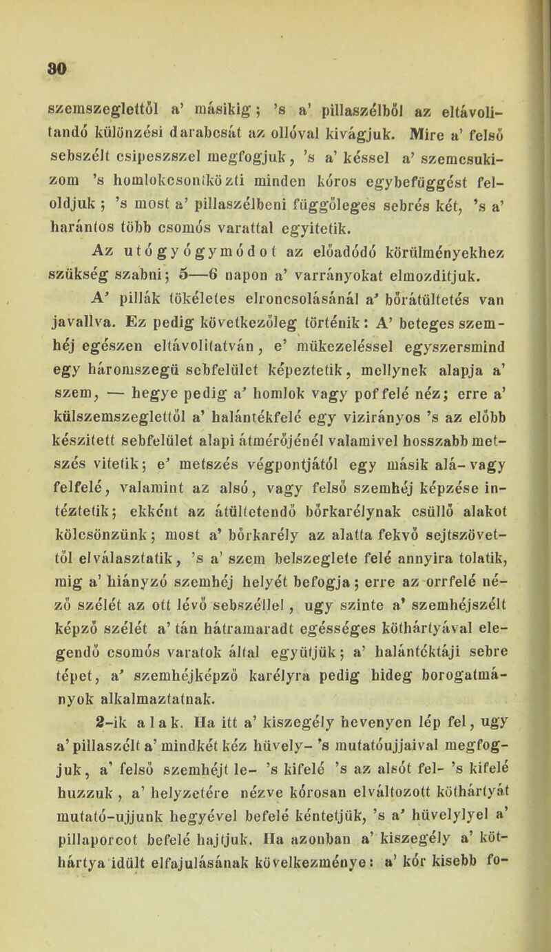 80 szemszeglettol a’ inasikig; ’s a’ pillaszelboi az eltavoli- tando kiilonzesi darjibcsat az olloval kivagjuk. Mire a’ felso sebszeJt csipeszszel raegfogjuk, ’s a’kessel a’szemcsuki- I zoin ’s homlokcsonikdzti minden koros egybefiiggest fel- oldjuk ; ’s most a’ pillaszelbeni fiiggoleges sebres ket, ’s a’ haranlos tdbb csomds varattal egyitetik. Az utogyogymodot az eloadodo kdriilraenyekhez sziikseg szabni; 5—6 napon a’ varranyokat elmozditjuk. A pillak (okeleles elroncsolasanal a^ boratiiltetes van javallva. Ez pedig kdvetkezoieg tdrtenik: A’ beteges szem- hej egeszen eltavolhatvan, e’ mukezelessel egyszersmind egy haromszegii scbfeliilet kepeztetik, mellynek alapja a’ szem, — hegye pedig a^ homlok vagy pof fele nez; erre a’ kiilszemszegletlol a’ halantekfele egy viziranyos ’s az elobb keszitett sebfeliilet alapi atnierojenel valamivel hosszabb met- szes vitefik; e^ metszes vegpoiitjatoi egy masik ala- vagy felfele, valamint az also, vagy felso szemhej kepzese in- teztetik; ekkcnt az atiiKetendo borkarelynak csiillo alakot kdlcsdnziink; most a’ borkarely az alatfa fekvo sejtszdvet- i tol elvalaszfatik, ’s a’ szem belszegleie fele annyira tolatik, ' raig a’ hianyzo szemhej helyet befogja; erre az orrfel^ ne- ! z6 szelet az ott levo sebszellel, ugy szinte a* szemhejszelt l kepzo szelet a’ tan hatramaradt egesseges kdthartyaval ele- ( gendo csomos varatok allal egyiitjuk; a’ halantcktaji sebre ; tepet, a' szemhejkepzo karelyra pedig hideg borogatma- nyok alkalmaztatuak. 2-ik alak. Ha itt a’ kiszegely hevenyen lep fel, ugy a’pillaszclt a’mindket kez hiively-’s mutatoujjaival megfog- juk, a’ felso szemhejt le- ’s kifele ’s az alsot fel- ’s kifele huzzuk , a’ helyzetere nezve korosan elvaltozott kdthartyat mutato-ujjunk hegyevel befele kentetjiik, ’s a' huvelylyel a’ pillaporcot befele liajfjuk. Ha azonban a’ kiszegely a’ kdt- hartya idult elfajulasanak kdvelkezm^nye: a’k6r kisebb fo-